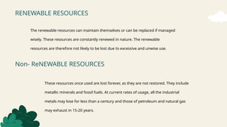 RENEWABLE RESOURCES
Non- ReNEWABLE RESOURCES
The renewable resources can maintain themselves or can be replaced if managed
wisely. These resources are constantly renewed in nature. The renewable
resources are therefore not likely to be lost due to excessive and unwise use.
These resources once used are lost forever, as they are not restored. They include
metallic minerals and fossil fuels. At current rates of usage, all the industrial
metals may lose for less than a century and those of petroleum and natural gas
may exhaust in 15-20 years.
 