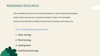 RENEWABLE RESOURCES
The renewable resources can maintain themselves or can be replaced if managed
wisely. These resources are constantly renewed in nature. The renewable
resources are therefore not likely to be lost due to excessive and unwise use.
Four renewable energy sources
1. Solar energy
2. Wind energy
3. Hydropower
4. Geothermal energy
 