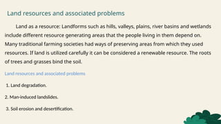 Land resources and associated problems
Land as a resource: Landforms such as hills, valleys, plains, river basins and wetlands
include different resource generating areas that the people living in them depend on.
Many traditional farming societies had ways of preserving areas from which they used
resources. If land is utilized carefully it can be considered a renewable resource. The roots
of trees and grasses bind the soil.
Land resources and associated problems
1. Land degradation.
2. Man-induced landslides.
3. Soil erosion and desertification.
 