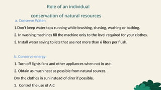Role of an individual
conservation of natural resources
a. Conserve Water:
1.Don’t keep water taps running while brushing, shaving, washing or bathing.
2. In washing machines fill the machine only to the level required for your clothes.
3. Install water saving toilets that use not more than 6 liters per flush.
b. Conserve energy:
1. Turn off lights fans and other appliances when not in use.
2. Obtain as much heat as possible from natural sources.
Dry the clothes in sun instead of direr if possible.
3. Control the use of A.C
 