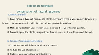 Role of an individual
conservation of natural resources
a. Protect the Soil:
1. Grow different types of ornamental plants, herbs and trees in your garden. Grow grass
in the open areas which will bind the soil and prevent its erosion.
2. Make compost from your kitchen waste and use it for your kitchen-garden.
3. Do not irrigate the plants using a strong flow of water as it would wash off the soil.
b. Promote Sustainable Agriculture:
1.Do not waste food; Take as much as you can eat.
2. Reduce the use of pesticides.
3. Fertilize your crop with organic fertilizers.
 