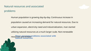 Natural resources and associated
problems
Human population is growing day-by-day. Continuous increase in
population caused an increasing demand for natural resources. Due to
urban expansion, electricity need and industrialization, man started
utilizing natural resources at a much larger scale. Non-renewable
resources are limited.
There are many problems associated with
natural resources:
 