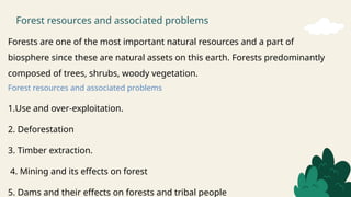 Forest resources and associated problems
Forests are one of the most important natural resources and a part of
biosphere since these are natural assets on this earth. Forests predominantly
composed of trees, shrubs, woody vegetation.
Forest resources and associated problems
1.Use and over-exploitation.
2. Deforestation
3. Timber extraction.
4. Mining and its effects on forest
5. Dams and their effects on forests and tribal people
 