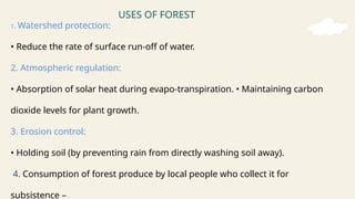 USES OF FOREST
1. Watershed protection:
• Reduce the rate of surface run-off of water.
2. Atmospheric regulation:
• Absorption of solar heat during evapo-transpiration. • Maintaining carbon
dioxide levels for plant growth.
3. Erosion control:
• Holding soil (by preventing rain from directly washing soil away).
4. Consumption of forest produce by local people who collect it for
subsistence –
 