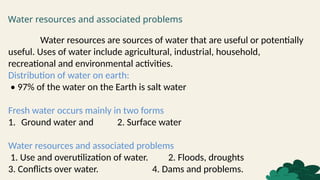 Water resources and associated problems
Water resources are sources of water that are useful or potentially
useful. Uses of water include agricultural, industrial, household,
recreational and environmental activities.
Distribution of water on earth:
• 97% of the water on the Earth is salt water
Fresh water occurs mainly in two forms
1. Ground water and 2. Surface water
Water resources and associated problems
1. Use and overutilization of water. 2. Floods, droughts
3. Conflicts over water. 4. Dams and problems.
 