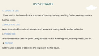 USES OF WATER
1. DOMESTIC USE:
Water used in the houses for the purposes of drinking, bathing, washing Clothes, cooking, sanitary
& other needs.
2. INDUSTRIAL USE:
Water is required for various industries such as cement, mining, textile, leather industries.
3. PUBLIC USE:
This includes water used for public utility purpose such as watering parks, Flushing streets, jails etc.
4. FIRE USE:
Water is used in case of accidents and to prevent the fire issues.
 