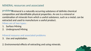 MINERAL resources and associated
problems
A mineral is a naturally occurring substance of definite chemical
composition and identifiable physical properties. An ore is a mineral or
combination of minerals from which a useful substance, such as a metal, can be
extracted and used to manufacture a useful product.
Mines are of two types :
1. Surface Mining
2. Underground Mining
Mineral resource and associated problems
3. Use and exploitation.
2. Environmental effects of extracting and using minerals.
 
