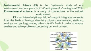 Environmental Science (ES) is the “systematic study of our
environment and our place in it” (Cunningham & Cunningham,2013).
Environmental science is a study of connections in the natural
environment.
ES is an inter-disciplinary field of study it integrates concepts
from the fields of biology, chemistry, physics, mathematics, statistics,
ecology, and geology, among other scientific fields, in order to analyze
analyze and solve problems concerning our environment.
 