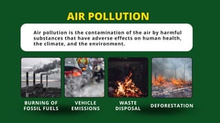 Air pollution is the contamination of the air by harmful
substances that have adverse effects on human health,
the climate, and the environment.
BURNING OF
FOSSIL FUELS
VEHICLE
EMISSIONS
WASTE
DISPOSAL
DEFORESTATION
 