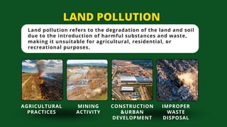 Land pollution refers to the degradation of the land and soil
due to the introduction of harmful substances and waste,
making it unsuitable for agricultural, residential, or
recreational purposes.
AGRICULTURAL
PRACTICES
MINING
ACTIVITY
CONSTRUCTION
&URBAN
DEVELOPMENT
IMPROPER
WASTE
DISPOSAL
 