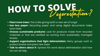 Plant more trees: This is like giving Earth a new set of lungs!
Use less paper: Recycling paper and using digital documents helps
save trees.
Choose sustainable products: Look for products made from recycled
materials or that are certified as coming from sustainably managed
forests.
Support organizations that fight deforestation: Many groups work to
protect forests and plant new trees.
Talk to others about it: Spread the word about deforestation and how
we can all help.
 