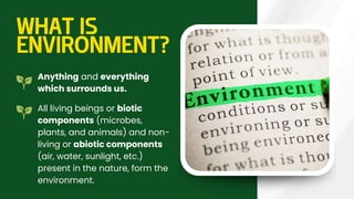 WHAT IS
ENVIRONMENT?
Anything and everything
which surrounds us.
All living beings or biotic
components (microbes,
plants, and animals) and non-
living or abiotic components
(air, water, sunlight, etc.)
present in the nature, form the
environment.
 