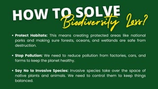Protect Habitats: This means creating protected areas like national
parks and making sure forests, oceans, and wetlands are safe from
destruction.
Stop Pollution: We need to reduce pollution from factories, cars, and
farms to keep the planet healthy.
Say No to Invasive Species: Invasive species take over the space of
native plants and animals. We need to control them to keep things
balanced.
 