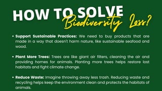 Support Sustainable Practices: We need to buy products that are
made in a way that doesn't harm nature, like sustainable seafood and
wood.
Plant More Trees: Trees are like giant air filters, cleaning the air and
providing homes for animals. Planting more trees helps restore lost
habitats and fight climate change.
Reduce Waste: Imagine throwing away less trash. Reducing waste and
recycling helps keep the environment clean and protects the habitats of
animals.
 