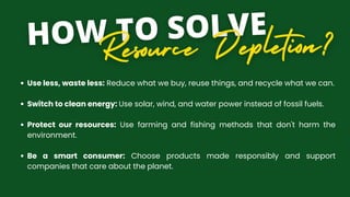 Use less, waste less: Reduce what we buy, reuse things, and recycle what we can.
Switch to clean energy: Use solar, wind, and water power instead of fossil fuels.
Protect our resources: Use farming and fishing methods that don't harm the
environment.
Be a smart consumer: Choose products made responsibly and support
companies that care about the planet.
 