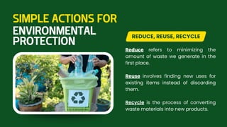 Reduce refers to minimizing the
amount of waste we generate in the
first place.
Reuse involves finding new uses for
existing items instead of discarding
them.
Recycle is the process of converting
waste materials into new products.
REDUCE, REUSE, RECYCLE
SIMPLE ACTIONS FOR
ENVIRONMENTAL
PROTECTION
 