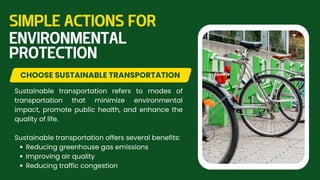 Sustainable transportation refers to modes of
transportation that minimize environmental
impact, promote public health, and enhance the
quality of life.
Sustainable transportation offers several benefits:
Reducing greenhouse gas emissions
Improving air quality
Reducing traffic congestion
CHOOSE SUSTAINABLE TRANSPORTATION
SIMPLE ACTIONS FOR
ENVIRONMENTAL
PROTECTION
 