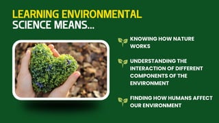 LEARNING ENVIRONMENTAL
SCIENCE MEANS...
KNOWING HOW NATURE
WORKS
UNDERSTANDING THE
INTERACTION OF DIFFERENT
COMPONENTS OF THE
ENVIRONMENT
FINDING HOW HUMANS AFFECT
OUR ENVIRONMENT
 