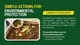 Compost food scraps is the process of
decomposing organic food waste,
such as vegetable peels, fruit cores,
and coffee grounds, to create nutrient-
rich compost.
This practice offers several
environmental benefits:
Reducing landfill waste
Improving soil health
COMPOST FOOD SCRAPS
SIMPLE ACTIONS FOR
ENVIRONMENTAL
PROTECTION
 