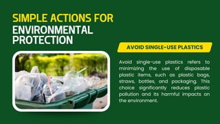 Avoid single-use plastics refers to
minimizing the use of disposable
plastic items, such as plastic bags,
straws, bottles, and packaging. This
choice significantly reduces plastic
pollution and its harmful impacts on
the environment.
AVOID SINGLE-USE PLASTICS
SIMPLE ACTIONS FOR
ENVIRONMENTAL
PROTECTION
 