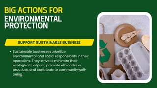Sustainable businesses prioritize
environmental and social responsibility in their
operations. They strive to minimize their
ecological footprint, promote ethical labor
practices, and contribute to community well-
being.
SUPPORT SUSTAINABLE BUSINESS
BIG ACTIONS FOR
ENVIRONMENTAL
PROTECTION
 