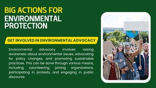 Environmental advocacy involves raising
awareness about environmental issues, advocating
for policy changes, and promoting sustainable
practices. This can be done through various means,
including volunteering, joining organizations,
participating in protests, and engaging in public
discourse.
GET INVOLVED IN ENVIRONMENTAL ADVOCACY
BIG ACTIONS FOR
ENVIRONMENTAL
PROTECTION
 