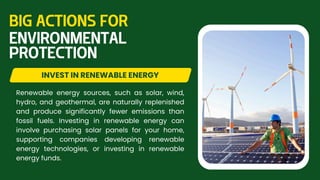 Renewable energy sources, such as solar, wind,
hydro, and geothermal, are naturally replenished
and produce significantly fewer emissions than
fossil fuels. Investing in renewable energy can
involve purchasing solar panels for your home,
supporting companies developing renewable
energy technologies, or investing in renewable
energy funds.
INVEST IN RENEWABLE ENERGY
BIG ACTIONS FOR
ENVIRONMENTAL
PROTECTION
 
