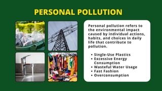 Personal pollution refers to
the environmental impact
caused by individual actions,
habits, and choices in daily
life that contribute to
pollution.
Single-Use Plastics
Excessive Energy
Consumption
Wasteful Water Usage
Fast Fashion
Overconsumption
 