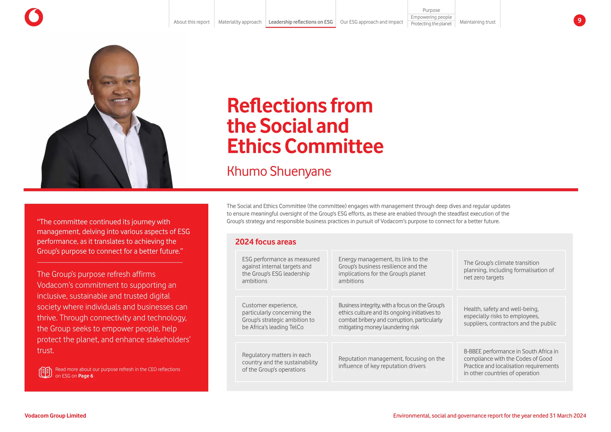 Reflectionsfrom
theSocialand
EthicsCommittee
“The committee continued its journey with
management, delving into various aspects of ESG
performance, as it translates to achieving the
Group’s purpose to connect for a better future.”
The Group’s purpose refresh affirms
Vodacom’s commitment to supporting an
inclusive, sustainable and trusted digital
society where individuals and businesses can
thrive. Through connectivity and technology,
the Group seeks to empower people, help
protect the planet, and enhance stakeholders’
trust.
Khumo Shuenyane
The Social and Ethics Committee (the committee) engages with management through deep dives and regular updates
to ensure meaningful oversight of the Group’s ESG efforts, as these are enabled through the steadfast execution of the
Group’s strategy and responsible business practices in pursuit of Vodacom’s purpose to connect for a better future.
Read more about our purpose refresh in the CEO reflections
on ESG on Page 6
2024 focus areas
Customer experience,
particularly concerning the
Group’s strategic ambition to
be Africa’s leading TelCo
Regulatory matters in each
country and the sustainability
of the Group’s operations
Businessintegrity,withafocusontheGroup’s
ethics culture and its ongoing initiatives to
combat bribery and corruption, particularly
mitigating money laundering risk
Reputation management, focusing on the
influence of key reputation drivers
Health, safety and well-being,
especially risks to employees,
suppliers, contractors and the public
B-BBEE performance in South Africa in
compliance with the Codes of Good
Practice and localisation requirements
in other countries of operation
ESG performance as measured
against internal targets and
the Group’s ESG leadership
ambitions
Energy management, its link to the
Group’s business resilience and the
implications for the Group’s planet
ambitions
The Group’s climate transition
planning, including formalisation of
net zero targets
Environmental, social and governance report for the year ended 31 March 2024
Vodacom Group Limited
About this report Materiality approach Leadership reflections on ESG Our ESG approach and impact
Purpose
Maintaining trust
Empowering people
Protectingtheplanet 9
 