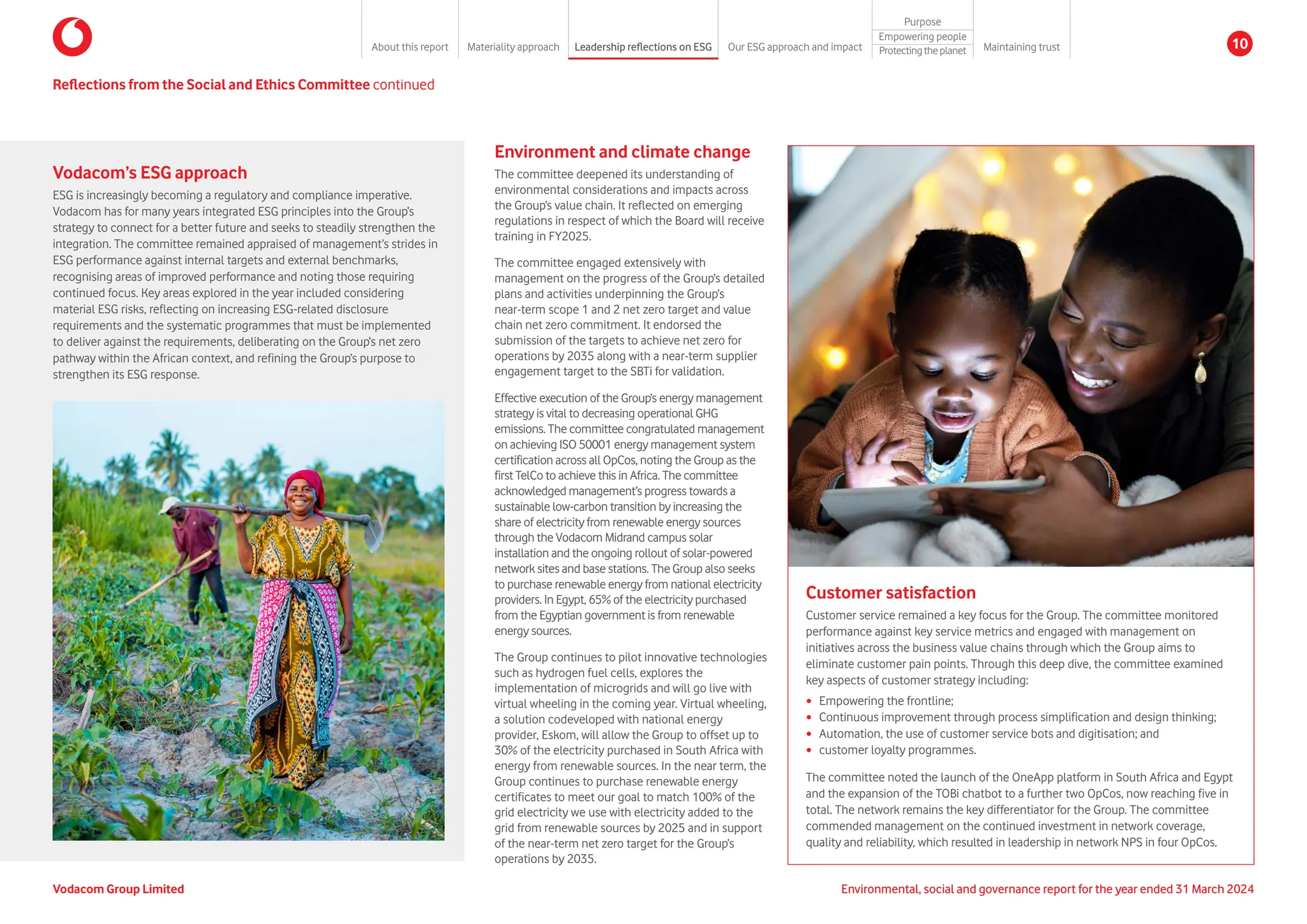 Reflections from the Social and Ethics Committee continued
Environment and climate change
The committee deepened its understanding of
environmental considerations and impacts across
the Group’s value chain. It reflected on emerging
regulations in respect of which the Board will receive
training in FY2025.
The committee engaged extensively with
management on the progress of the Group’s detailed
plans and activities underpinning the Group’s
near-term scope 1 and 2 net zero target and value
chain net zero commitment. It endorsed the
submission of the targets to achieve net zero for
operations by 2035 along with a near-term supplier
engagement target to the SBTi for validation.
Effective execution of the Group’s energy management
strategy is vital to decreasing operational GHG
emissions. The committee congratulated management
on achieving ISO 50001 energy management system
certification across all OpCos, noting the Group as the
first TelCo to achieve this in Africa. The committee
acknowledged management’s progress towards a
sustainable low-carbon transition by increasing the
share of electricity from renewable energy sources
through the Vodacom Midrand campus solar
installation and the ongoing rollout of solar-powered
network sites and base stations. The Group also seeks
to purchase renewable energy from national electricity
providers. In Egypt, 65% of the electricity purchased
from the Egyptian government is from renewable
energy sources.
The Group continues to pilot innovative technologies
such as hydrogen fuel cells, explores the
implementation of microgrids and will go live with
virtual wheeling in the coming year. Virtual wheeling,
a solution codeveloped with national energy
provider, Eskom, will allow the Group to offset up to
30% of the electricity purchased in South Africa with
energy from renewable sources. In the near term, the
Group continues to purchase renewable energy
certificates to meet our goal to match 100% of the
grid electricity we use with electricity added to the
grid from renewable sources by 2025 and in support
of the near-term net zero target for the Group’s
operations by 2035.
Vodacom’s ESG approach
ESG is increasingly becoming a regulatory and compliance imperative.
Vodacom has for many years integrated ESG principles into the Group’s
strategy to connect for a better future and seeks to steadily strengthen the
integration. The committee remained appraised of management’s strides in
ESG performance against internal targets and external benchmarks,
recognising areas of improved performance and noting those requiring
continued focus. Key areas explored in the year included considering
material ESG risks, reflecting on increasing ESG-related disclosure
requirements and the systematic programmes that must be implemented
to deliver against the requirements, deliberating on the Group’s net zero
pathway within the African context, and refining the Group’s purpose to
strengthen its ESG response.
Customer satisfaction
Customer service remained a key focus for the Group. The committee monitored
performance against key service metrics and engaged with management on
initiatives across the business value chains through which the Group aims to
eliminate customer pain points. Through this deep dive, the committee examined
key aspects of customer strategy including:
y Empowering the frontline;
y Continuous improvement through process simplification and design thinking;
y Automation, the use of customer service bots and digitisation; and
y customer loyalty programmes.
The committee noted the launch of the OneApp platform in South Africa and Egypt
and the expansion of the TOBi chatbot to a further two OpCos, now reaching five in
total. The network remains the key differentiator for the Group. The committee
commended management on the continued investment in network coverage,
quality and reliability, which resulted in leadership in network NPS in four OpCos.
Environmental, social and governance report for the year ended 31 March 2024
Vodacom Group Limited
About this report Materiality approach Leadership reflections on ESG Our ESG approach and impact
Purpose
Maintaining trust
Empowering people
Protectingtheplanet 10
 