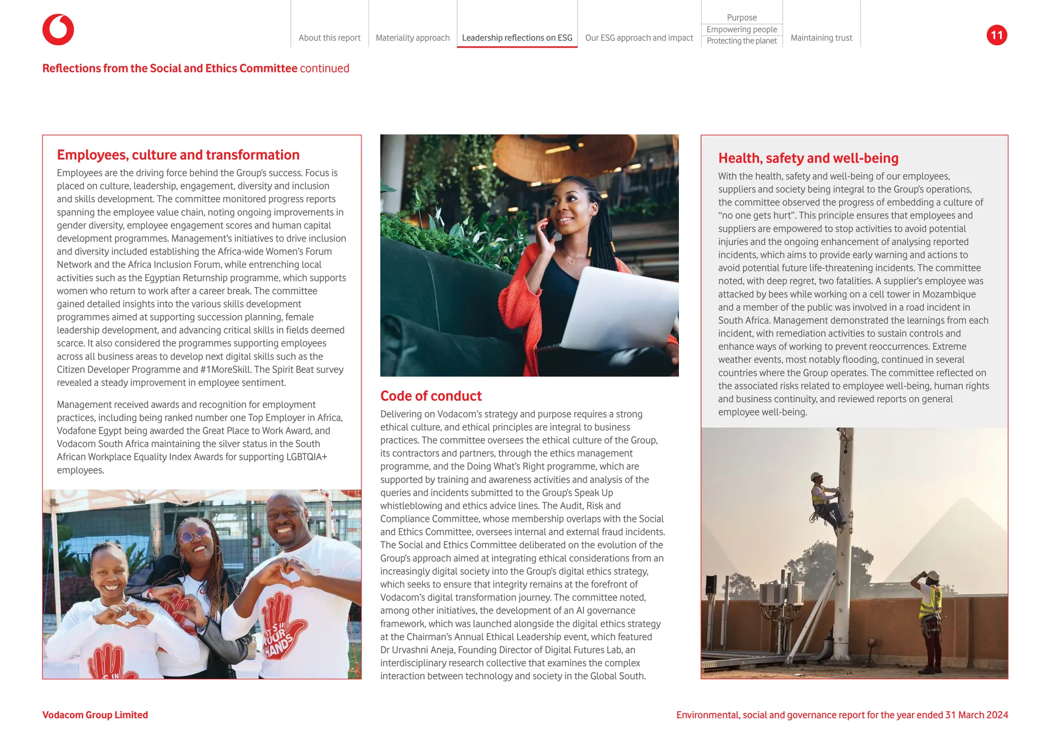 Health, safety and well-being
With the health, safety and well-being of our employees,
suppliers and society being integral to the Group’s operations,
the committee observed the progress of embedding a culture of
“no one gets hurt”. This principle ensures that employees and
suppliers are empowered to stop activities to avoid potential
injuries and the ongoing enhancement of analysing reported
incidents, which aims to provide early warning and actions to
avoid potential future life-threatening incidents. The committee
noted, with deep regret, two fatalities. A supplier’s employee was
attacked by bees while working on a cell tower in Mozambique
and a member of the public was involved in a road incident in
South Africa. Management demonstrated the learnings from each
incident, with remediation activities to sustain controls and
enhance ways of working to prevent reoccurrences. Extreme
weather events, most notably flooding, continued in several
countries where the Group operates. The committee reflected on
the associated risks related to employee well-being, human rights
and business continuity, and reviewed reports on general
employee well-being.
Reflections from the Social and Ethics Committee continued
Code of conduct
Delivering on Vodacom’s strategy and purpose requires a strong
ethical culture, and ethical principles are integral to business
practices. The committee oversees the ethical culture of the Group,
its contractors and partners, through the ethics management
programme, and the Doing What’s Right programme, which are
supported by training and awareness activities and analysis of the
queries and incidents submitted to the Group’s Speak Up
whistleblowing and ethics advice lines. The Audit, Risk and
Compliance Committee, whose membership overlaps with the Social
and Ethics Committee, oversees internal and external fraud incidents.
The Social and Ethics Committee deliberated on the evolution of the
Group’s approach aimed at integrating ethical considerations from an
increasingly digital society into the Group’s digital ethics strategy,
which seeks to ensure that integrity remains at the forefront of
Vodacom’s digital transformation journey. The committee noted,
among other initiatives, the development of an AI governance
framework, which was launched alongside the digital ethics strategy
at the Chairman’s Annual Ethical Leadership event, which featured
Dr Urvashni Aneja, Founding Director of Digital Futures Lab, an
interdisciplinary research collective that examines the complex
interaction between technology and society in the Global South.
Employees, culture and transformation
Employees are the driving force behind the Group’s success. Focus is
placed on culture, leadership, engagement, diversity and inclusion
and skills development. The committee monitored progress reports
spanning the employee value chain, noting ongoing improvements in
gender diversity, employee engagement scores and human capital
development programmes. Management’s initiatives to drive inclusion
and diversity included establishing the Africa-wide Women’s Forum
Network and the Africa Inclusion Forum, while entrenching local
activities such as the Egyptian Returnship programme, which supports
women who return to work after a career break. The committee
gained detailed insights into the various skills development
programmes aimed at supporting succession planning, female
leadership development, and advancing critical skills in fields deemed
scarce. It also considered the programmes supporting employees
across all business areas to develop next digital skills such as the
Citizen Developer Programme and #1MoreSkill. The Spirit Beat survey
revealed a steady improvement in employee sentiment.
Management received awards and recognition for employment
practices, including being ranked number one Top Employer in Africa,
Vodafone Egypt being awarded the Great Place to Work Award, and
Vodacom South Africa maintaining the silver status in the South
African Workplace Equality Index Awards for supporting LGBTQIA+
employees.
Environmental, social and governance report for the year ended 31 March 2024
Vodacom Group Limited
About this report Materiality approach Leadership reflections on ESG Our ESG approach and impact
Purpose
Maintaining trust
Empowering people
Protectingtheplanet 11
 