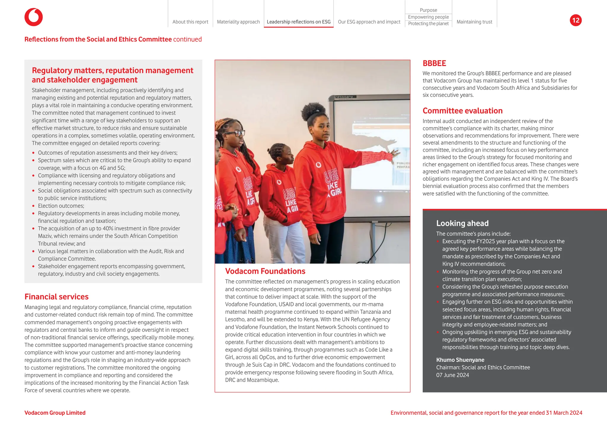Reflections from the Social and Ethics Committee continued
Vodacom Foundations
The committee reflected on management’s progress in scaling education
and economic development programmes, noting several partnerships
that continue to deliver impact at scale. With the support of the
Vodafone Foundation, USAID and local governments, our m-mama
maternal health programme continued to expand within Tanzania and
Lesotho, and will be extended to Kenya. With the UN Refugee Agency
and Vodafone Foundation, the Instant Network Schools continued to
provide critical education intervention in four countries in which we
operate. Further discussions dealt with management’s ambitions to
expand digital skills training, through programmes such as Code Like a
Girl, across all OpCos, and to further drive economic empowerment
through Je Suis Cap in DRC. Vodacom and the foundations continued to
provide emergency response following severe flooding in South Africa,
DRC and Mozambique.
Financial services
Managing legal and regulatory compliance, financial crime, reputation
and customer-related conduct risk remain top of mind. The committee
commended management’s ongoing proactive engagements with
regulators and central banks to inform and guide oversight in respect
of non-traditional financial service offerings, specifically mobile money.
The committee supported management’s proactive stance concerning
compliance with know your customer and anti-money laundering
regulations and the Group’s role in shaping an industry-wide approach
to customer registrations. The committee monitored the ongoing
improvement in compliance and reporting and considered the
implications of the increased monitoring by the Financial Action Task
Force of several countries where we operate.
Regulatory matters, reputation management
and stakeholder engagement
Stakeholder management, including proactively identifying and
managing existing and potential reputation and regulatory matters,
plays a vital role in maintaining a conducive operating environment.
The committee noted that management continued to invest
significant time with a range of key stakeholders to support an
effective market structure, to reduce risks and ensure sustainable
operations in a complex, sometimes volatile, operating environment.
The committee engaged on detailed reports covering:
y Outcomes of reputation assessments and their key drivers;
y Spectrum sales which are critical to the Group’s ability to expand
coverage, with a focus on 4G and 5G;
y Compliance with licensing and regulatory obligations and
implementing necessary controls to mitigate compliance risk;
y Social obligations associated with spectrum such as connectivity
to public service institutions;
y Election outcomes;
y Regulatory developments in areas including mobile money,
financial regulation and taxation;
y The acquisition of an up to 40% investment in fibre provider
Maziv, which remains under the South African Competition
Tribunal review; and
y Various legal matters in collaboration with the Audit, Risk and
Compliance Committee.
y Stakeholder engagement reports encompassing government,
regulatory, industry and civil society engagements.
BBBEE
We monitored the Group’s BBBEE performance and are pleased
that Vodacom Group has maintained its level 1 status for five
consecutive years and Vodacom South Africa and Subsidiaries for
six consecutive years.
Committee evaluation
Internal audit conducted an independent review of the
committee’s compliance with its charter, making minor
observations and recommendations for improvement. There were
several amendments to the structure and functioning of the
committee, including an increased focus on key performance
areas linked to the Group’s strategy for focused monitoring and
richer engagement on identified focus areas. These changes were
agreed with management and are balanced with the committee’s
obligations regarding the Companies Act and King IV. The Board’s
biennial evaluation process also confirmed that the members
were satisfied with the functioning of the committee.
Looking ahead
The committee’s plans include:
y Executing the FY2025 year plan with a focus on the
agreed key performance areas while balancing the
mandate as prescribed by the Companies Act and
King IV recommendations;
y Monitoring the progress of the Group net zero and
climate transition plan execution;
y Considering the Group’s refreshed purpose execution
programme and associated performance measures;
y Engaging further on ESG risks and opportunities within
selected focus areas, including human rights, financial
services and fair treatment of customers, business
integrity and employee-related matters; and
y Ongoing upskilling in emerging ESG and sustainability
regulatory frameworks and directors’ associated
responsibilities through training and topic deep dives.
Khumo Shuenyane
Chairman: Social and Ethics Committee
07 June 2024
Environmental, social and governance report for the year ended 31 March 2024
Vodacom Group Limited
About this report Materiality approach Leadership reflections on ESG Our ESG approach and impact
Purpose
Maintaining trust
Empowering people
Protectingtheplanet 12
 