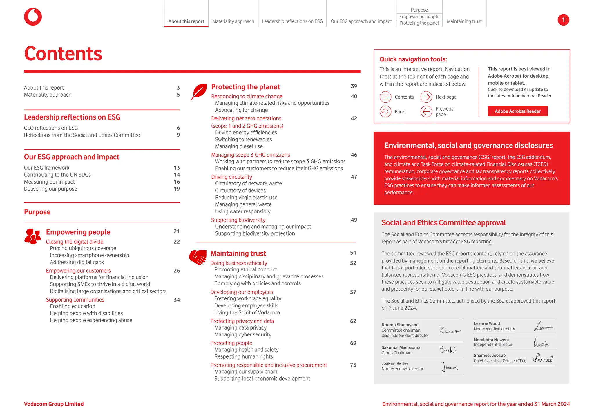 About this report 3
Materiality approach 5
Environmental, social and governance disclosures
The environmental, social and governance (ESG) report, the ESG addendum,
and climate and Task Force on climate-related Financial Disclosures (TCFD)
remuneration, corporate governance and tax transparency reports collectively
provide stakeholders with material information and commentary on Vodacom’s
ESG practices to ensure they can make informed assessments of our
performance.
Contents
Social and Ethics Committee approval
The Social and Ethics Committee accepts responsibility for the integrity of this
report as part of Vodacom’s broader ESG reporting.
The committee reviewed the ESG report’s content, relying on the assurance
provided by management on the reporting elements. Based on this, we believe
that this report addresses our material matters and sub-matters, is a fair and
balanced representation of Vodacom’s ESG practices, and demonstrates how
these practices seek to mitigate value destruction and create sustainable value
and prosperity for our stakeholders, in line with our purpose.
The Social and Ethics Committee, authorised by the Board, approved this report
on 7 June 2024.
Leanne Wood
Non-executive director
Nomkhita Nqweni
Independent director
Shameel Joosub
Chief Executive Officer (CEO)
Khumo Shuenyane
Committee chairman,
lead independent director
Sakumzi Macozoma
Group Chairman
Joakim Reiter
Non-executive director
Purpose
Empowering people 21
Closing the digital divide 22
Pursing ubiquitous coverage
Increasing smartphone ownership
Addressing digital gaps
Empowering our customers 26
Delivering platforms for financial inclusion
Supporting SMEs to thrive in a digital world
Digitalising large organisations and critical sectors
Supporting communities 34
Enabling education
Helping people with disabilities
Helping people experiencing abuse
Our ESG approach and impact
Our ESG framework 13
Contributing to the UN SDGs 14
Measuring our impact 16
Delivering our purpose 19
Leadership reflections on ESG
CEO reflections on ESG 6
Reflections from the Social and Ethics Committee 9
Protecting the planet 39
Responding to climate change 40
Managing climate-related risks and opportunities
Advocating for change
Delivering net zero operations
(scope 1 and 2 GHG emissions)
42
Driving energy efficiencies
Switching to renewables
Managing diesel use
Managing scope 3 GHG emissions 46
Working with partners to reduce scope 3 GHG emissions
Enabling our customers to reduce their GHG emissions
Driving circularity 47
Circulatory of network waste
Circulatory of devices
Reducing virgin plastic use
Managing general waste
Using water responsibly
Supporting biodiversity 49
Understanding and managing our impact
Supporting biodiversity protection
Maintaining trust 51
Doing business ethically 52
Promoting ethical conduct
Managing disciplinary and grievance processes
Complying with policies and controls
Developing our employees 57
Fostering workplace equality
Developing employee skills
Living the Spirit of Vodacom
Protecting privacy and data 62
Managing data privacy
Managing cyber security
Protecting people 69
Managing health and safety
Respecting human rights
Promoting responsible and inclusive procurement 75
Managing our supply chain
Supporting local economic development
Quick navigation tools:
This is an interactive report. Navigation
tools at the top right of each page and
within the report are indicated below.
Contents
Previous
page
Next page
Back
This report is best viewed in
Adobe Acrobat for desktop,
mobile or tablet.
Click to download or update to
the latest Adobe Acrobat Reader
Adobe Acrobat Reader
Environmental, social and governance report for the year ended 31 March 2024
Vodacom Group Limited
About this report Materiality approach Leadership reflections on ESG Our ESG approach and impact
Purpose
Maintaining trust
Empowering people
Protectingtheplanet 1
 