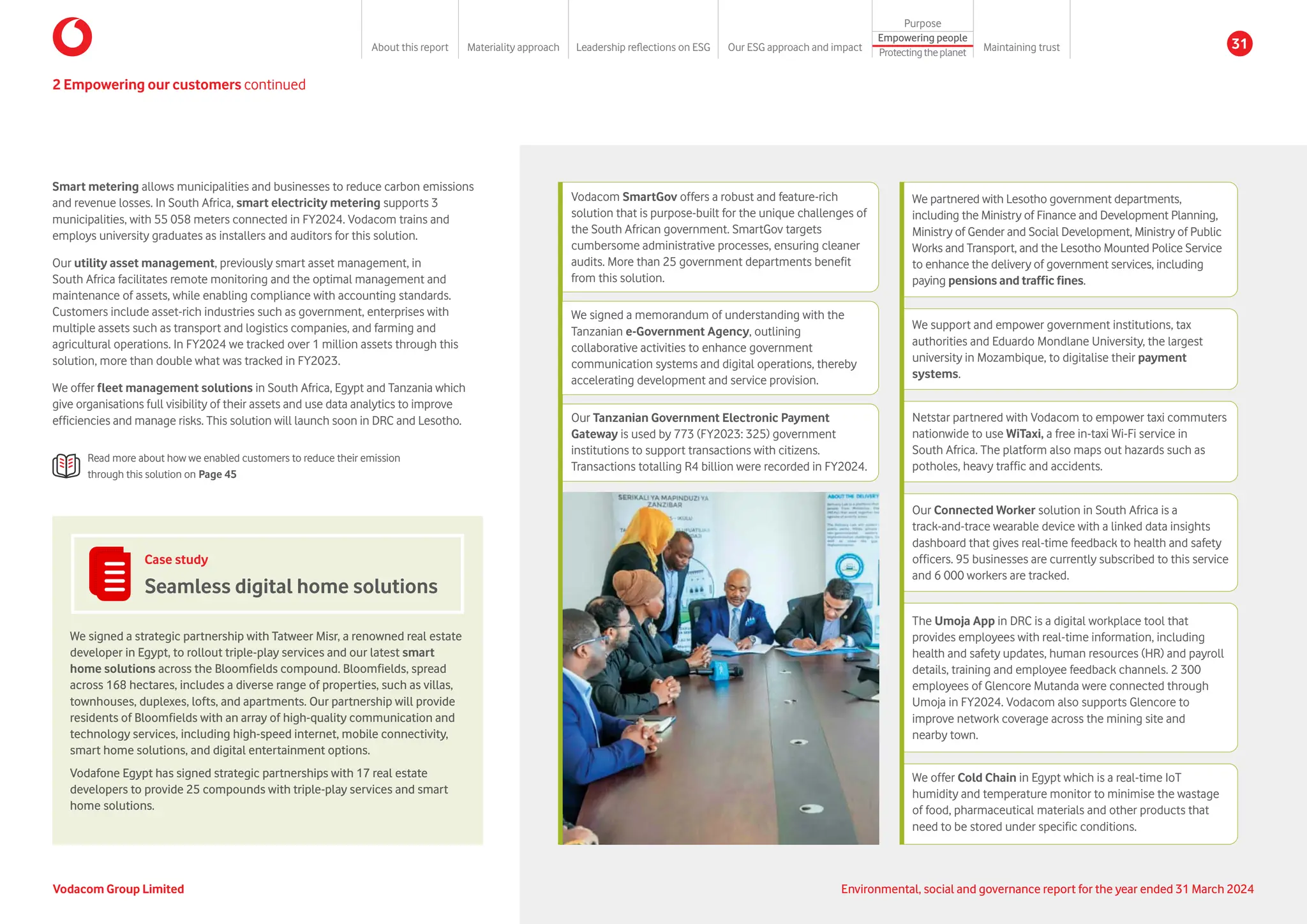 Smart metering allows municipalities and businesses to reduce carbon emissions
and revenue losses. In South Africa, smart electricity metering supports 3
municipalities, with 55 058 meters connected in FY2024. Vodacom trains and
employs university graduates as installers and auditors for this solution.
Our utility asset management, previously smart asset management, in
South Africa facilitates remote monitoring and the optimal management and
maintenance of assets, while enabling compliance with accounting standards.
Customers include asset-rich industries such as government, enterprises with
multiple assets such as transport and logistics companies, and farming and
agricultural operations. In FY2024 we tracked over 1 million assets through this
solution, more than double what was tracked in FY2023.
We offer fleet management solutions in South Africa, Egypt and Tanzania which
give organisations full visibility of their assets and use data analytics to improve
efficiencies and manage risks. This solution will launch soon in DRC and Lesotho.
Read more about how we enabled customers to reduce their emission
through this solution on Page 45
Case study
Seamless digital home solutions
We signed a strategic partnership with Tatweer Misr, a renowned real estate
developer in Egypt, to rollout triple-play services and our latest smart
home solutions across the Bloomfields compound. Bloomfields, spread
across 168 hectares, includes a diverse range of properties, such as villas,
townhouses, duplexes, lofts, and apartments. Our partnership will provide
residents of Bloomfields with an array of high-quality communication and
technology services, including high-speed internet, mobile connectivity,
smart home solutions, and digital entertainment options.
Vodafone Egypt has signed strategic partnerships with 17 real estate
developers to provide 25 compounds with triple-play services and smart
home solutions.
Netstar partnered with Vodacom to empower taxi commuters
nationwide to use WiTaxi, a free in-taxi Wi-Fi service in
South Africa. The platform also maps out hazards such as
potholes, heavy traffic and accidents.
Our Connected Worker solution in South Africa is a
track-and-trace wearable device with a linked data insights
dashboard that gives real-time feedback to health and safety
officers. 95 businesses are currently subscribed to this service
and 6 000 workers are tracked.
The Umoja App in DRC is a digital workplace tool that
provides employees with real-time information, including
health and safety updates, human resources (HR) and payroll
details, training and employee feedback channels. 2 300
employees of Glencore Mutanda were connected through
Umoja in FY2024. Vodacom also supports Glencore to
improve network coverage across the mining site and
nearby town.
We offer Cold Chain in Egypt which is a real-time IoT
humidity and temperature monitor to minimise the wastage
of food, pharmaceutical materials and other products that
need to be stored under specific conditions.
We partnered with Lesotho government departments,
including the Ministry of Finance and Development Planning,
Ministry of Gender and Social Development, Ministry of Public
Works and Transport, and the Lesotho Mounted Police Service
to enhance the delivery of government services, including
paying pensions and traffic fines.
We support and empower government institutions, tax
authorities and Eduardo Mondlane University, the largest
university in Mozambique, to digitalise their payment
systems.
Vodacom SmartGov offers a robust and feature-rich
solution that is purpose-built for the unique challenges of
the South African government. SmartGov targets
cumbersome administrative processes, ensuring cleaner
audits. More than 25 government departments benefit
from this solution.
Our Tanzanian Government Electronic Payment
Gateway is used by 773 (FY2023: 325) government
institutions to support transactions with citizens.
Transactions totalling R4 billion were recorded in FY2024.
We signed a memorandum of understanding with the
Tanzanian e-Government Agency, outlining
collaborative activities to enhance government
communication systems and digital operations, thereby
accelerating development and service provision.
2 Empowering our customers continued
Vodacom Group Limited Environmental, social and governance report for the year ended 31 March 2024
About this report Materiality approach Leadership reflections on ESG Our ESG approach and impact
Purpose
Maintaining trust
Empowering people
Protectingtheplanet
31
 