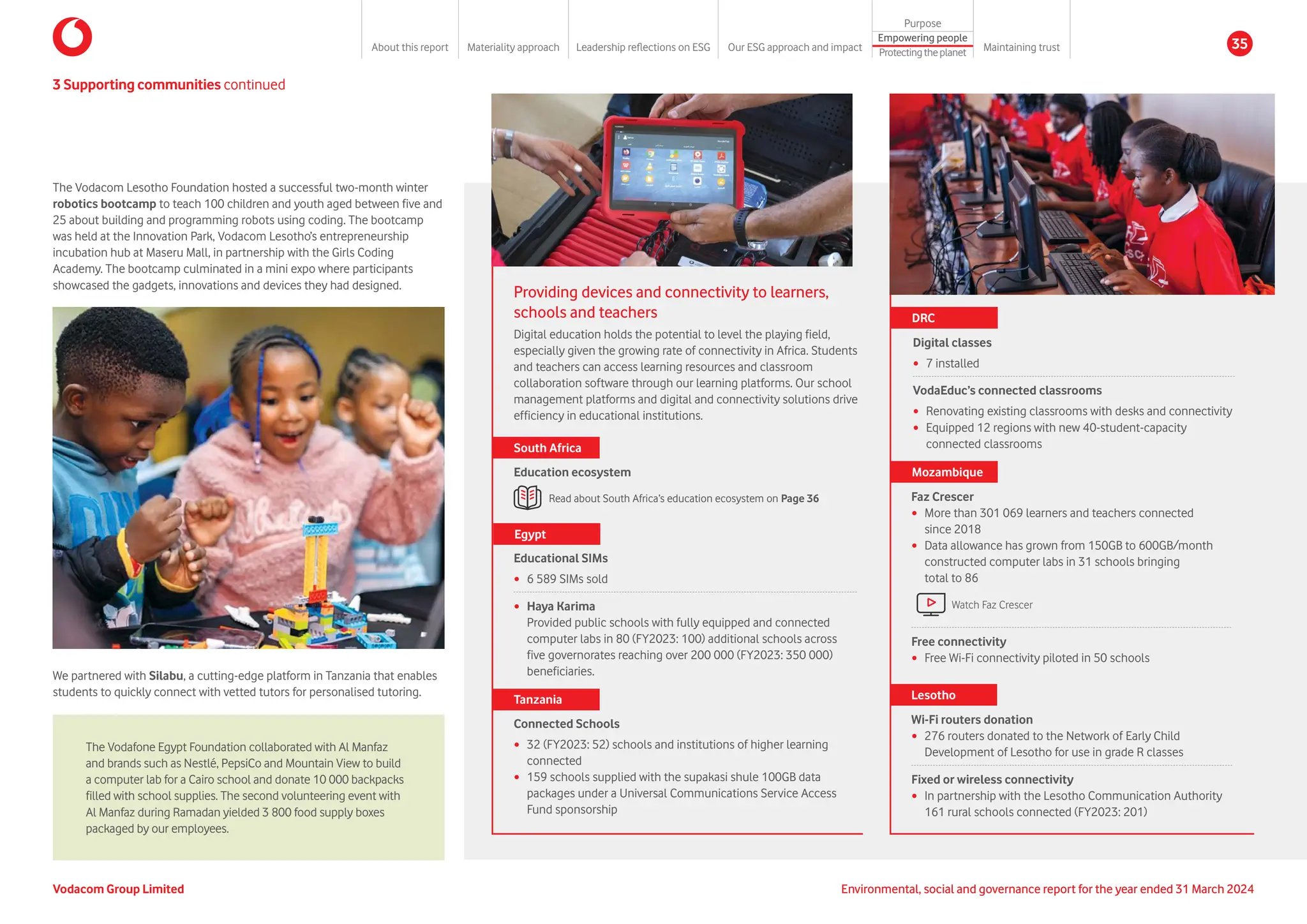 3 Supporting communities continued
The Vodacom Lesotho Foundation hosted a successful two-month winter
robotics bootcamp to teach 100 children and youth aged between five and
25 about building and programming robots using coding. The bootcamp
was held at the Innovation Park, Vodacom Lesotho’s entrepreneurship
incubation hub at Maseru Mall, in partnership with the Girls Coding
Academy. The bootcamp culminated in a mini expo where participants
showcased the gadgets, innovations and devices they had designed.
We partnered with Silabu, a cutting-edge platform in Tanzania that enables
students to quickly connect with vetted tutors for personalised tutoring.
Providing devices and connectivity to learners,
schools and teachers
Digital education holds the potential to level the playing field,
especially given the growing rate of connectivity in Africa. Students
and teachers can access learning resources and classroom
collaboration software through our learning platforms. Our school
management platforms and digital and connectivity solutions drive
efficiency in educational institutions.
Read about South Africa’s education ecosystem on Page 36
South Africa
Education ecosystem
Educational SIMs
y 6 589 SIMs sold
y Haya Karima
Provided public schools with fully equipped and connected
computer labs in 80 (FY2023: 100) additional schools across
five governorates reaching over 200 000 (FY2023: 350 000)
beneficiaries.
Egypt
Tanzania
Connected Schools
y 32 (FY2023: 52) schools and institutions of higher learning
connected
y 159 schools supplied with the supakasi shule 100GB data
packages under a Universal Communications Service Access
Fund sponsorship
Digital classes
y 7 installed
VodaEduc’s connected classrooms
y Renovating existing classrooms with desks and connectivity
y Equipped 12 regions with new 40-student-capacity
connected classrooms
DRC
Faz Crescer
y More than 301 069 learners and teachers connected
since 2018
y Data allowance has grown from 150GB to 600GB/month
constructed computer labs in 31 schools bringing
total to 86
Free connectivity
y Free Wi-Fi connectivity piloted in 50 schools
Mozambique
Wi-Fi routers donation
y 276 routers donated to the Network of Early Child
Development of Lesotho for use in grade R classes
Fixed or wireless connectivity
y In partnership with the Lesotho Communication Authority
161 rural schools connected (FY2023: 201)
Lesotho
The Vodafone Egypt Foundation collaborated with Al Manfaz
and brands such as Nestlé, PepsiCo and Mountain View to build
a computer lab for a Cairo school and donate 10 000 backpacks
filled with school supplies. The second volunteering event with
Al Manfaz during Ramadan yielded 3 800 food supply boxes
packaged by our employees.
Watch Faz Crescer
Vodacom Group Limited Environmental, social and governance report for the year ended 31 March 2024
About this report Materiality approach Leadership reflections on ESG Our ESG approach and impact
Purpose
Maintaining trust
Empowering people
Protectingtheplanet
35
 