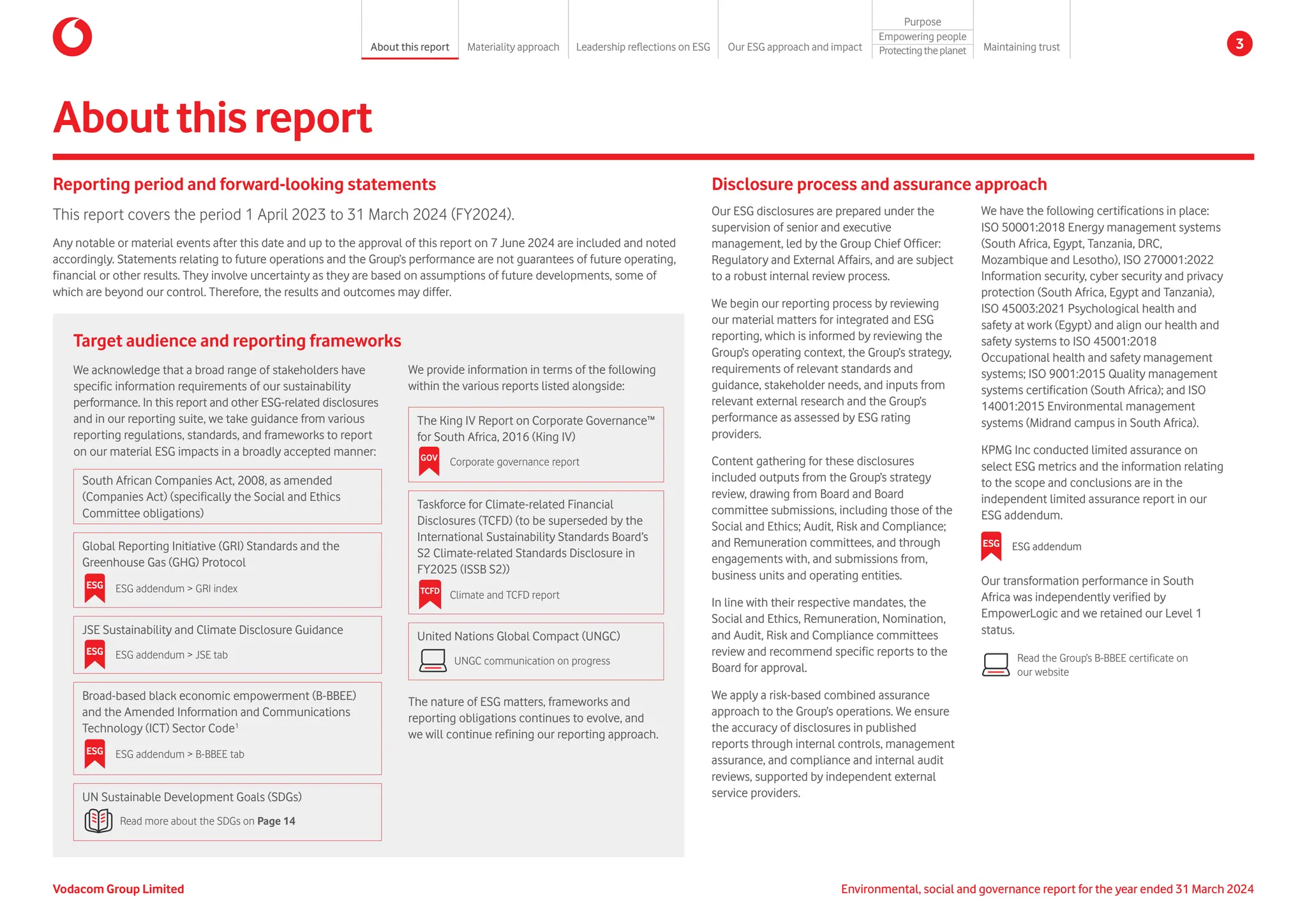 South African Companies Act, 2008, as amended
(Companies Act) (specifically the Social and Ethics
Committee obligations)
Global Reporting Initiative (GRI) Standards and the
Greenhouse Gas (GHG) Protocol

JSE Sustainability and Climate Disclosure Guidance
Broad-based black economic empowerment (B-BBEE)
and the Amended Information and Communications
Technology (ICT) Sector Code1
UN Sustainable Development Goals (SDGs)
Aboutthisreport
The nature of ESG matters, frameworks and
reporting obligations continues to evolve, and
we will continue refining our reporting approach.
Reporting period and forward-looking statements
This report covers the period 1 April 2023 to 31 March 2024 (FY2024).
Any notable or material events after this date and up to the approval of this report on 7 June 2024 are included and noted
accordingly. Statements relating to future operations and the Group’s performance are not guarantees of future operating,
financial or other results. They involve uncertainty as they are based on assumptions of future developments, some of
which are beyond our control. Therefore, the results and outcomes may differ.
Disclosure process and assurance approach
Our ESG disclosures are prepared under the
supervision of senior and executive
management, led by the Group Chief Officer:
Regulatory and External Affairs, and are subject
to a robust internal review process.
We begin our reporting process by reviewing
our material matters for integrated and ESG
reporting, which is informed by reviewing the
Group’s operating context, the Group’s strategy,
requirements of relevant standards and
guidance, stakeholder needs, and inputs from
relevant external research and the Group’s
performance as assessed by ESG rating
providers.
Content gathering for these disclosures
included outputs from the Group’s strategy
review, drawing from Board and Board
committee submissions, including those of the
Social and Ethics; Audit, Risk and Compliance;
and Remuneration committees, and through
engagements with, and submissions from,
business units and operating entities.
In line with their respective mandates, the
Social and Ethics, Remuneration, Nomination,
and Audit, Risk and Compliance committees
review and recommend specific reports to the
Board for approval.
We apply a risk-based combined assurance
approach to the Group’s operations. We ensure
the accuracy of disclosures in published
reports through internal controls, management
assurance, and compliance and internal audit
reviews, supported by independent external
service providers.
We have the following certifications in place:
ISO 50001:2018 Energy management systems
(South Africa, Egypt, Tanzania, DRC,
Mozambique and Lesotho), ISO 270001:2022
Information security, cyber security and privacy
protection (South Africa, Egypt and Tanzania),
ISO 45003:2021 Psychological health and
safety at work (Egypt) and align our health and
safety systems to ISO 45001:2018
Occupational health and safety management
systems; ISO 9001:2015 Quality management
systems certification (South Africa); and ISO
14001:2015 Environmental management
systems (Midrand campus in South Africa).
KPMG Inc conducted limited assurance on
select ESG metrics and the information relating
to the scope and conclusions are in the
independent limited assurance report in our
ESG addendum.
Our transformation performance in South
Africa was independently verified by
EmpowerLogic and we retained our Level 1
status.
Read more about the SDGs on Page 14
ESG ESG addendum  GRI index
ESG ESG addendum  JSE tab
The King IV Report on Corporate Governance™
for South Africa, 2016 (King IV)
Taskforce for Climate-related Financial
Disclosures (TCFD) (to be superseded by the
International Sustainability Standards Board’s
S2 Climate-related Standards Disclosure in
FY2025 (ISSB S2))
United Nations Global Compact (UNGC)
We provide information in terms of the following
within the various reports listed alongside:
GOV Corporate governance report
TCFD Climate and TCFD report
UNGC communication on progress
We acknowledge that a broad range of stakeholders have
specific information requirements of our sustainability
performance. In this report and other ESG-related disclosures
and in our reporting suite, we take guidance from various
reporting regulations, standards, and frameworks to report
on our material ESG impacts in a broadly accepted manner:
Target audience and reporting frameworks
Read the Group’s B-BBEE certificate on
our website
ESG ESG addendum
ESG ESG addendum  B-BBEE tab
Environmental, social and governance report for the year ended 31 March 2024
Vodacom Group Limited
About this report Materiality approach Leadership reflections on ESG Our ESG approach and impact
Purpose
Maintaining trust
Empowering people
Protectingtheplanet 3
 