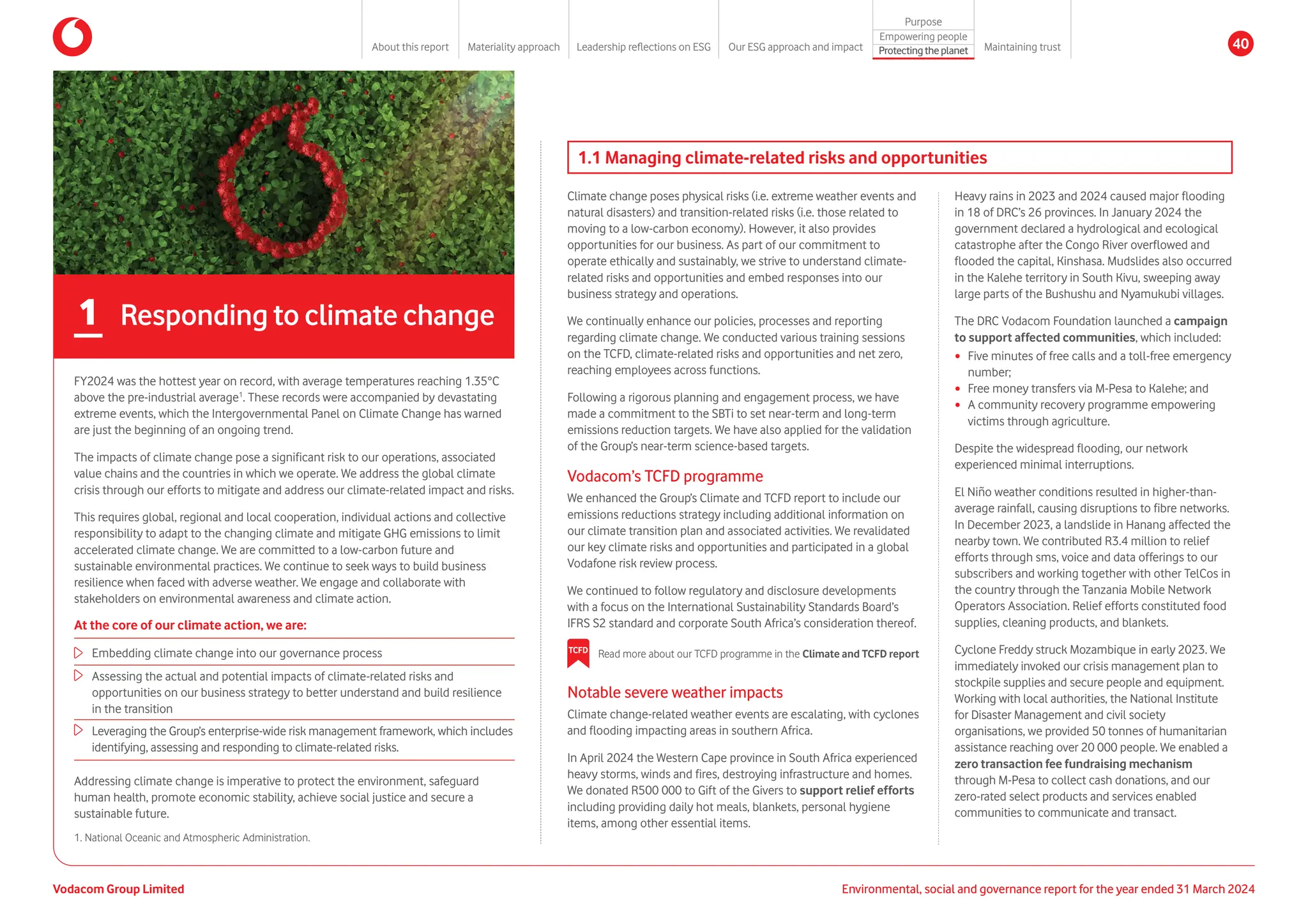 1. 
National Oceanic and Atmospheric Administration.
At the core of our climate action, we are:
Embedding climate change into our governance process
Assessing the actual and potential impacts of climate-related risks and
opportunities on our business strategy to better understand and build resilience
in the transition
Leveraging the Group’s enterprise-wide risk management framework, which includes
identifying, assessing and responding to climate-related risks.
FY2024 was the hottest year on record, with average temperatures reaching 1.35°C
above the pre-industrial average1
. These records were accompanied by devastating
extreme events, which the Intergovernmental Panel on Climate Change has warned
are just the beginning of an ongoing trend.
The impacts of climate change pose a significant risk to our operations, associated
value chains and the countries in which we operate. We address the global climate
crisis through our efforts to mitigate and address our climate-related impact and risks.
This requires global, regional and local cooperation, individual actions and collective
responsibility to adapt to the changing climate and mitigate GHG emissions to limit
accelerated climate change. We are committed to a low-carbon future and
sustainable environmental practices. We continue to seek ways to build business
resilience when faced with adverse weather. We engage and collaborate with
stakeholders on environmental awareness and climate action.
Addressing climate change is imperative to protect the environment, safeguard
human health, promote economic stability, achieve social justice and secure a
sustainable future.
Notable severe weather impacts
Climate change-related weather events are escalating, with cyclones
and flooding impacting areas in southern Africa.
In April 2024 the Western Cape province in South Africa experienced
heavy storms, winds and fires, destroying infrastructure and homes.
We donated R500 000 to Gift of the Givers to support relief efforts
including providing daily hot meals, blankets, personal hygiene
items, among other essential items.
1.1 Managing climate-related risks and opportunities
1 Responding to climate change
TCFD Read more about our TCFD programme in the Climate and TCFD report
Climate change poses physical risks (i.e. extreme weather events and
natural disasters) and transition-related risks (i.e. those related to
moving to a low-carbon economy). However, it also provides
opportunities for our business. As part of our commitment to
operate ethically and sustainably, we strive to understand climate-
related risks and opportunities and embed responses into our
business strategy and operations.
We continually enhance our policies, processes and reporting
regarding climate change. We conducted various training sessions
on the TCFD, climate-related risks and opportunities and net zero,
reaching employees across functions.
Following a rigorous planning and engagement process, we have
made a commitment to the SBTi to set near-term and long-term
emissions reduction targets. We have also applied for the validation
of the Group’s near-term science-based targets.
Vodacom’s TCFD programme
We enhanced the Group’s Climate and TCFD report to include our
emissions reductions strategy including additional information on
our climate transition plan and associated activities. We revalidated
our key climate risks and opportunities and participated in a global
Vodafone risk review process.
We continued to follow regulatory and disclosure developments
with a focus on the International Sustainability Standards Board’s
IFRS S2 standard and corporate South Africa’s consideration thereof.
Heavy rains in 2023 and 2024 caused major flooding
in 18 of DRC’s 26 provinces. In January 2024 the
government declared a hydrological and ecological
catastrophe after the Congo River overflowed and
flooded the capital, Kinshasa. Mudslides also occurred
in the Kalehe territory in South Kivu, sweeping away
large parts of the Bushushu and Nyamukubi villages.
The DRC Vodacom Foundation launched a campaign
to support affected communities, which included:
y Five minutes of free calls and a toll-free emergency
number;
y Free money transfers via M-Pesa to Kalehe; and
y A community recovery programme empowering
victims through agriculture.
Despite the widespread flooding, our network
experienced minimal interruptions.
El Niño weather conditions resulted in higher-than-
average rainfall, causing disruptions to fibre networks.
In December 2023, a landslide in Hanang affected the
nearby town. We contributed R3.4 million to relief
efforts through sms, voice and data offerings to our
subscribers and working together with other TelCos in
the country through the Tanzania Mobile Network
Operators Association. Relief efforts constituted food
supplies, cleaning products, and blankets.
Cyclone Freddy struck Mozambique in early 2023. We
immediately invoked our crisis management plan to
stockpile supplies and secure people and equipment.
Working with local authorities, the National Institute
for Disaster Management and civil society
organisations, we provided 50 tonnes of humanitarian
assistance reaching over 20 000 people. We enabled a
zero transaction fee fundraising mechanism
through M-Pesa to collect cash donations, and our
zero-rated select products and services enabled
communities to communicate and transact.
Vodacom Group Limited Environmental, social and governance report for the year ended 31 March 2024
About this report Materiality approach Leadership reflections on ESG Our ESG approach and impact
Purpose
Maintaining trust
Empowering people
Protectingtheplanet 40
 