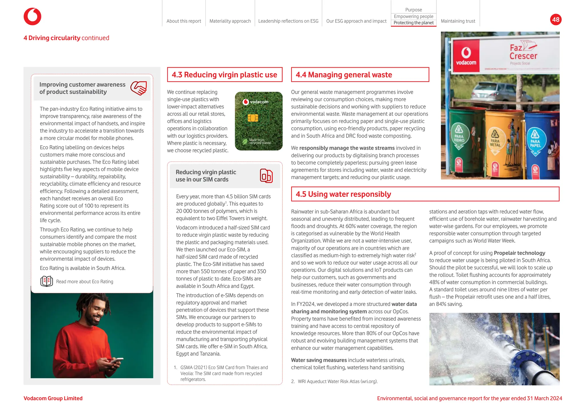 Improving customer awareness
of product sustainability
The pan-industry Eco Rating initiative aims to
improve transparency, raise awareness of the
environmental impact of handsets, and inspire
the industry to accelerate a transition towards
a more circular model for mobile phones.
Eco Rating labelling on devices helps
customers make more conscious and
sustainable purchases. The Eco Rating label
highlights five key aspects of mobile device
sustainability – durability, repairability,
recyclability, climate efficiency and resource
efficiency. Following a detailed assessment,
each handset receives an overall Eco
Rating score out of 100 to represent its
environmental performance across its entire
life cycle.
Through Eco Rating, we continue to help
consumers identify and compare the most
sustainable mobile phones on the market,
while encouraging suppliers to reduce the
environmental impact of devices.
Eco Rating is available in South Africa.
Read more about Eco Rating
4.3 Reducing virgin plastic use
We continue replacing
single-use plastics with
lower-impact alternatives
across all our retail stores,
offices and logistics
operations in collaboration
with our logistics providers.
Where plastic is necessary,
we choose recycled plastic.
Made from
recycled plastic
vodacom
CLIENT:
FILE:
ARTWORKER:
ARTWORK VERSION:
DATE ARTWORK SUPPLIED:
PRINTER / REPRO HOUSE:
IF YOU HAVE ANY QUERIES REGARDING THIS ARTWORK
PLEASE CONTACT THE PRODUCTION TEAM AT
Superunion
6 BREWHOUSE YARD, LONDON, EC1V 4DG, UNITED KINGDOM
Tel: +44 (0)20 7559 7000
Job No: 240200397
PLEASE NOTE ALL ARTWORKS ARE KISS-FITTING AND
NO TRAP/CHOKE HAS BEEN APPLIED. THE BRAND UNION WILL
NOT ACCEPT ANY RESPONSIBILITY FOR AMENDMENTS
MADE TO THIS ARTWORK AFTER DISPATCH.
THIS LASER IS NOT COLOUR ACCURATE AND SHOULD
ONLY BE USED AS A ROUGH GUIDE
EVERY EFFORT IS MADE TO ENSURE THE TEXT IN THIS
ARTWORK IS ACCURATE, HOWEVER THE SUPERUNION
CANNOT ACCEPT ANY RESPONSIBILITY FOR ANY ERROR OR
OMISSIONS. SEE OUR TERM AND CONDITIONS
© ALL INTELLECTUAL PROPERTY RESERVED
PENDING FULL SETTLEMENT OF INVOICE.
SEE TERMS AND CONDITIONS OF CONTRACT
COLOURS AND FINISHES:
FONTS (NOT SUPPLIED):
SOFTWARE:
DESIGN SIGNOFF:
Does the design fulfill the brief supplied?
Are all the legal elements correct?
ACCOUNT MANAGEMENT SIGNOFF:
Does the artwork fulfill the clients requirements?
Has the text been checked? Is the spelling correct?
Have all the images been purchased with the
correct licenses for their usage?
PRODUCTION SIGNOFF:
Is the artwork technically correct?
Have colour targets been supplied?
CYAN
Vodafone
VF_eSim_Card_AW
IM
V1
08-09-2021
YELLOW
PMS 485C
Adobe Illustrator 2021
Adobe Photoshop 2021
MAGENTA
BLACK
Vodafone family font
4.4 Managing general waste
Our general waste management programmes involve
reviewing our consumption choices, making more
sustainable decisions and working with suppliers to reduce
environmental waste. Waste management at our operations
primarily focuses on reducing paper and single-use plastic
consumption, using eco-friendly products, paper recycling
and in South Africa and DRC food waste composting.
We responsibly manage the waste streams involved in
delivering our products by digitalising branch processes
to become completely paperless; pursuing green lease
agreements for stores including water, waste and electricity
management targets; and reducing our plastic usage.
4.5 Using water responsibly
Rainwater in sub-Saharan Africa is abundant but
seasonal and unevenly distributed, leading to frequent
floods and droughts. At 60% water coverage, the region
is categorised as vulnerable by the World Health
Organization. While we are not a water-intensive user,
majority of our operations are in countries which are
classified as medium-high to extremely high water risk2
and so we work to reduce our water usage across all our
operations. Our digital solutions and IoT products can
help our customers, such as governments and
businesses, reduce their water consumption through
real-time monitoring and early detection of water leaks.
In FY2024, we developed a more structured water data
sharing and monitoring system across our OpCos.
Property teams have benefited from increased awareness
training and have access to central repository of
knowledge resources. More than 80% of our OpCos have
robust and evolving building management systems that
enhance our water management capabilities.
Water saving measures include waterless urinals,
chemical toilet flushing, waterless hand sanitising
stations and aeration taps with reduced water flow,
efficient use of borehole water, rainwater harvesting and
water-wise gardens. For our employees, we promote
responsible water consumption through targeted
campaigns such as World Water Week.
A proof of concept for using Propelair technology
to reduce water usage is being piloted in South Africa.
Should the pilot be successful, we will look to scale up
the rollout. Toilet flushing accounts for approximately
48% of water consumption in commercial buildings.
A standard toilet uses around nine litres of water per
flush – the Propelair retrofit uses one and a half litres,
an 84% saving.
4 Driving circularity continued
Reducing virgin plastic
use in our SIM cards
Every year, more than 4.5 billion SIM cards
are produced globally1
. This equates to
20 000 tonnes of polymers, which is
equivalent to two Eiffel Towers in weight.
Vodacom introduced a half-sized SIM card
to reduce virgin plastic waste by reducing
the plastic and packaging materials used.
We then launched our Eco-SIM, a
half-sized SIM card made of recycled
plastic. The Eco-SIM initiative has saved
more than 550 tonnes of paper and 350
tonnes of plastic to date. Eco-SIMs are
available in South Africa and Egypt.
The introduction of e-SIMs depends on
regulatory approval and market
penetration of devices that support these
SIMs. We encourage our partners to
develop products to support e-SIMs to
reduce the environmental impact of
manufacturing and transporting physical
SIM cards. We offer e-SIM in South Africa,
Egypt and Tanzania.
1.	
GSMA (2021) Eco SIM Card from Thales and
Veolia: The SIM card made from recycled
refrigerators. 2.	
WRI Aqueduct Water Risk Atlas (wri.org).
Vodacom Group Limited Environmental, social and governance report for the year ended 31 March 2024
About this report Materiality approach Leadership reflections on ESG Our ESG approach and impact
Purpose
Maintaining trust
Empowering people
Protectingtheplanet 48
 