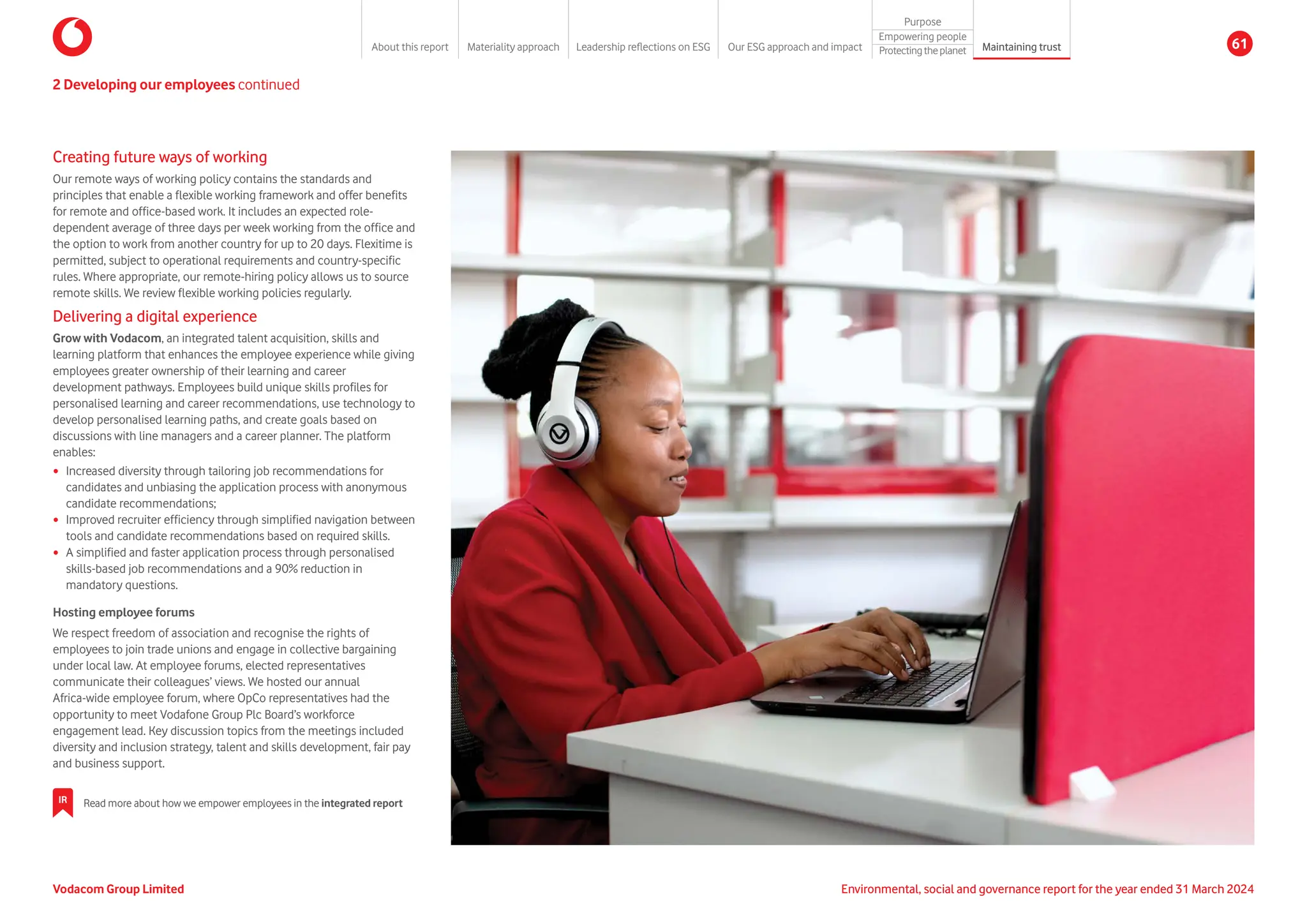 Creating future ways of working
Our remote ways of working policy contains the standards and
principles that enable a flexible working framework and offer benefits
for remote and office-based work. It includes an expected role-
dependent average of three days per week working from the office and
the option to work from another country for up to 20 days. Flexitime is
permitted, subject to operational requirements and country-specific
rules. Where appropriate, our remote-hiring policy allows us to source
remote skills. We review flexible working policies regularly.
Delivering a digital experience
Grow with Vodacom, an integrated talent acquisition, skills and
learning platform that enhances the employee experience while giving
employees greater ownership of their learning and career
development pathways. Employees build unique skills profiles for
personalised learning and career recommendations, use technology to
develop personalised learning paths, and create goals based on
discussions with line managers and a career planner. The platform
enables:
y Increased diversity through tailoring job recommendations for
candidates and unbiasing the application process with anonymous
candidate recommendations;
y Improved recruiter efficiency through simplified navigation between
tools and candidate recommendations based on required skills.
y A simplified and faster application process through personalised
skills-based job recommendations and a 90% reduction in
mandatory questions.
Hosting employee forums
We respect freedom of association and recognise the rights of
employees to join trade unions and engage in collective bargaining
under local law. At employee forums, elected representatives
communicate their colleagues’ views. We hosted our annual
Africa-wide employee forum, where OpCo representatives had the
opportunity to meet Vodafone Group Plc Board’s workforce
engagement lead. Key discussion topics from the meetings included
diversity and inclusion strategy, talent and skills development, fair pay
and business support.
2 Developing our employees continued
IR Read more about how we empower employees in the integrated report
Vodacom Group Limited Environmental, social and governance report for the year ended 31 March 2024
About this report Materiality approach Leadership reflections on ESG Our ESG approach and impact
Purpose
Maintaining trust
Empowering people
Protectingtheplanet 61
 