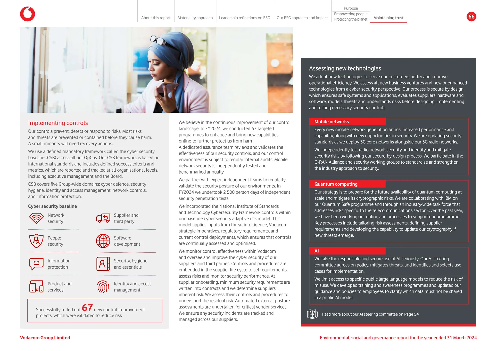 Implementing controls
Our controls prevent, detect or respond to risks. Most risks
and threats are prevented or contained before they cause harm.
A small minority will need recovery actions.
We use a defined mandatory framework called the cyber security
baseline (CSB) across all our OpCos. Our CSB framework is based on
international standards and includes defined success criteria and
metrics, which are reported and tracked at all organisational levels,
including executive management and the Board.
CSB covers five Group-wide domains: cyber defence, security
hygiene, identity and access management, network controls,
and information protection.
Successfully rolled out 67new control improvement
projects, which were validated to reduce risk
People
security
Network
security
Product and
services
Information
protection
Security, hygiene
and essentials
Supplier and
third party
Identity and access
management
Software
development
Cyber security baseline
We believe in the continuous improvement of our control
landscape. In FY2024, we conducted 67 targeted
programmes to enhance and bring new capabilities
online to further protect us from harm.
A dedicated assurance team reviews and validates the
effectiveness of our security controls, and our control
environment is subject to regular internal audits. Mobile
network security is independently tested and
benchmarked annually.
We partner with expert independent teams to regularly
validate the security posture of our environments. In
FY2024 we undertook 2 500 person days of independent
security penetration tests.
We incorporated the National Institute of Standards
and Technology Cybersecurity Framework controls within
our baseline cyber security adaptive risk model. This
model applies inputs from threat intelligence, Vodacom
strategic imperatives, regulatory requirements, and
current control deployments, which ensures that controls
are continually assessed and optimised.
We monitor control effectiveness within Vodacom
and oversee and improve the cyber security of our
suppliers and third parties. Controls and procedures are
embedded in the supplier life cycle to set requirements,
assess risks and monitor security performance. At
supplier onboarding, minimum security requirements are
written into contracts and we determine suppliers’
inherent risk. We assess their controls and procedures to
understand the residual risk. Automated external posture
assessments are undertaken for critical vendor services.
We ensure any security incidents are tracked and
managed across our suppliers.
Assessing new technologies
We adopt new technologies to serve our customers better and improve
operational efficiency. We assess all new business ventures and new or enhanced
technologies from a cyber security perspective. Our process is secure by design,
which ensures safe systems and applications, evaluates suppliers’ hardware and
software, models threats and understands risks before designing, implementing
and testing necessary security controls.
Read more about our AI steering committee on Page 54
Mobile networks
Every new mobile network generation brings increased performance and
capability, along with new opportunities in security. We are updating security
standards as we deploy 5G core networks alongside our 5G radio networks.
We independently test radio network security and identify and mitigate
security risks by following our secure-by-design process. We participate in the
O-RAN Alliance and security working groups to standardise and strengthen
the industry approach to security.
Quantum computing
Our strategy is to prepare for the future availability of quantum computing at
scale and mitigate its cryptographic risks. We are collaborating with IBM on
our Quantum Safe programme and through an industry-wide task force that
addresses risks specific to the telecommunications sector. Over the past year,
we have been working on tooling and processes to support our programme.
Key processes include tailoring risk assessments, defining supplier
requirements and developing the capability to update our cryptography if
new threats emerge.
AI
We take the responsible and secure use of AI seriously. Our AI steering
committee agrees on policy, mitigates threats, and identifies and selects use
cases for implementation.
We limit access to specific public large language models to reduce the risk of
misuse. We developed training and awareness programmes and updated our
guidance and policies to employees to clarify which data must not be shared
in a public AI model.
Vodacom Group Limited Environmental, social and governance report for the year ended 31 March 2024
About this report Materiality approach Leadership reflections on ESG Our ESG approach and impact
Purpose
Maintaining trust
Empowering people
Protectingtheplanet 66
 