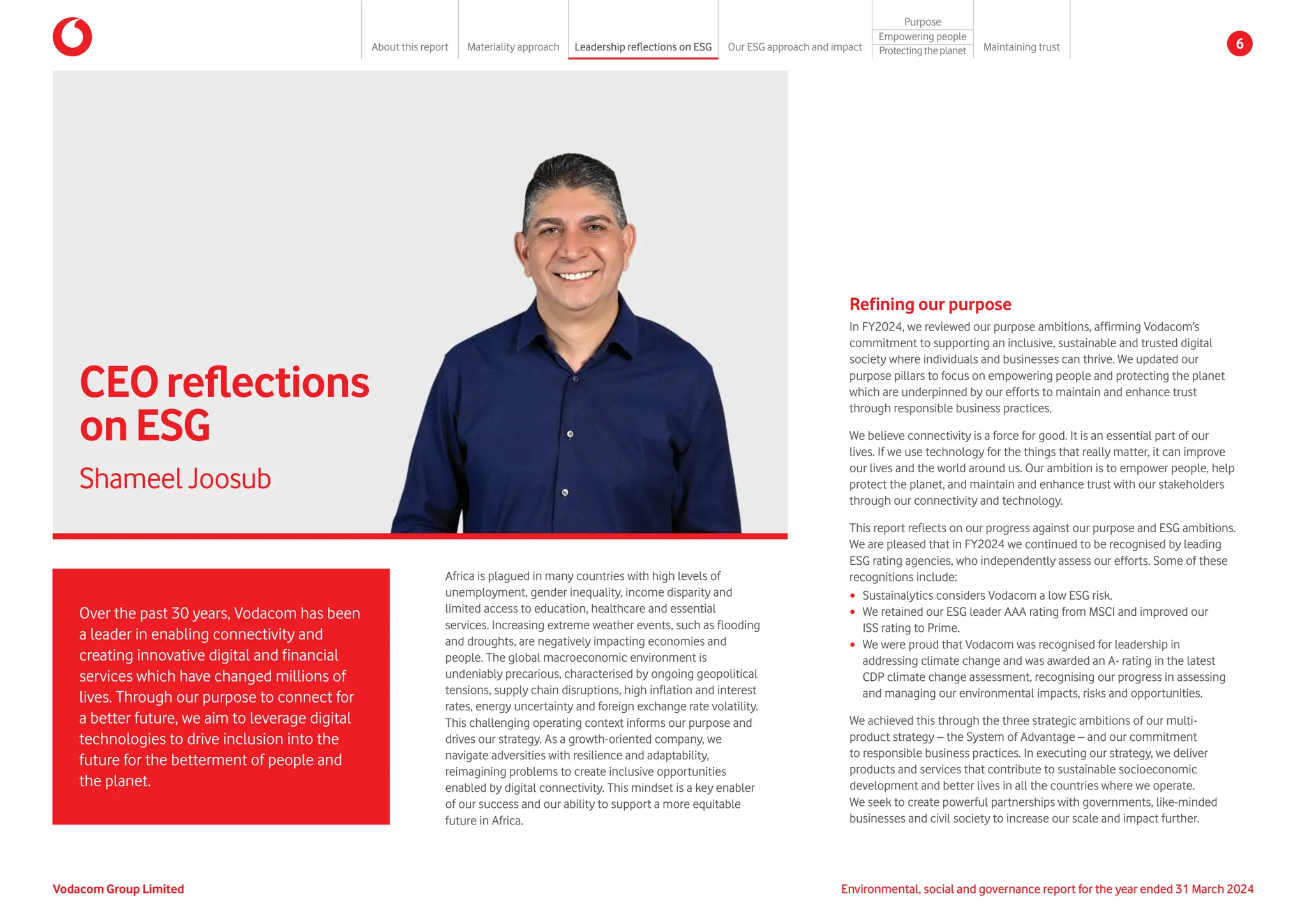 Refining our purpose
In FY2024, we reviewed our purpose ambitions, affirming Vodacom’s
commitment to supporting an inclusive, sustainable and trusted digital
society where individuals and businesses can thrive. We updated our
purpose pillars to focus on empowering people and protecting the planet
which are underpinned by our efforts to maintain and enhance trust
through responsible business practices.
We believe connectivity is a force for good. It is an essential part of our
lives. If we use technology for the things that really matter, it can improve
our lives and the world around us. Our ambition is to empower people, help
protect the planet, and maintain and enhance trust with our stakeholders
through our connectivity and technology.
This report reflects on our progress against our purpose and ESG ambitions.
We are pleased that in FY2024 we continued to be recognised by leading
ESG rating agencies, who independently assess our efforts. Some of these
recognitions include:
y Sustainalytics considers Vodacom a low ESG risk.
y We retained our ESG leader AAA rating from MSCI and improved our
ISS rating to Prime.
y We were proud that Vodacom was recognised for leadership in
addressing climate change and was awarded an A- rating in the latest
CDP climate change assessment, recognising our progress in assessing
and managing our environmental impacts, risks and opportunities.
We achieved this through the three strategic ambitions of our multi-
product strategy – the System of Advantage – and our commitment
to responsible business practices. In executing our strategy, we deliver
products and services that contribute to sustainable socioeconomic
development and better lives in all the countries where we operate.
We seek to create powerful partnerships with governments, like-minded
businesses and civil society to increase our scale and impact further.
Africa is plagued in many countries with high levels of
unemployment, gender inequality, income disparity and
limited access to education, healthcare and essential
services. Increasing extreme weather events, such as flooding
and droughts, are negatively impacting economies and
people. The global macroeconomic environment is
undeniably precarious, characterised by ongoing geopolitical
tensions, supply chain disruptions, high inflation and interest
rates, energy uncertainty and foreign exchange rate volatility.
This challenging operating context informs our purpose and
drives our strategy. As a growth-oriented company, we
navigate adversities with resilience and adaptability,
reimagining problems to create inclusive opportunities
enabled by digital connectivity. This mindset is a key enabler
of our success and our ability to support a more equitable
future in Africa.
Over the past 30 years, Vodacom has been
a leader in enabling connectivity and
creating innovative digital and financial
services which have changed millions of
lives. Through our purpose to connect for
a better future, we aim to leverage digital
technologies to drive inclusion into the
future for the betterment of people and
the planet.
CEOreflections
onESG
Shameel Joosub
Environmental, social and governance report for the year ended 31 March 2024
Vodacom Group Limited
About this report Materiality approach Leadership reflections on ESG Our ESG approach and impact
Purpose
Maintaining trust
Empowering people
Protectingtheplanet 6
 