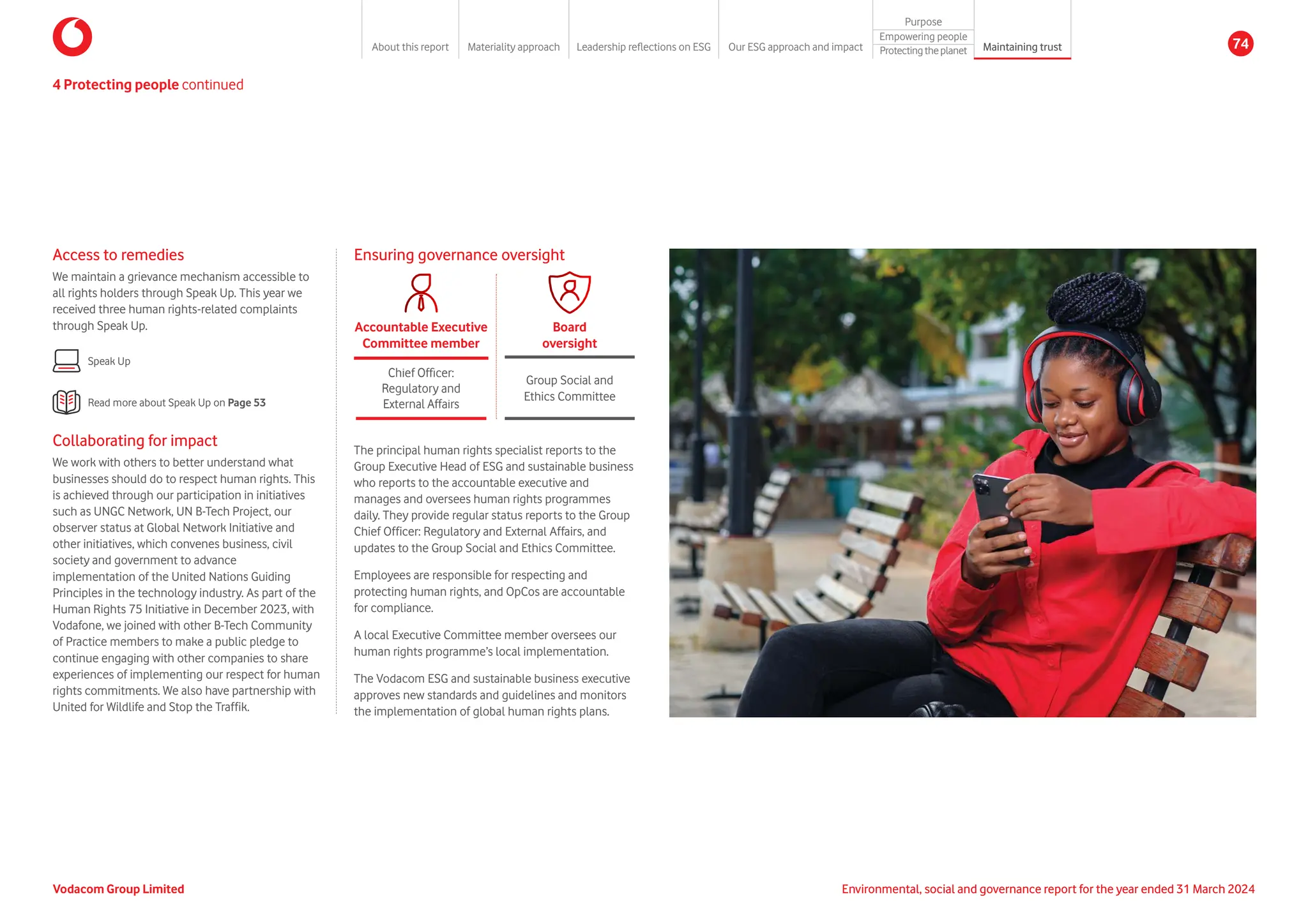 Ensuring governance oversight
Chief Officer:
Regulatory and
External Affairs
Accountable Executive
Committee member
Group Social and
Ethics Committee
Board
oversight
The principal human rights specialist reports to the
Group Executive Head of ESG and sustainable business
who reports to the accountable executive and
manages and oversees human rights programmes
daily. They provide regular status reports to the Group
Chief Officer: Regulatory and External Affairs, and
updates to the Group Social and Ethics Committee.
Employees are responsible for respecting and
protecting human rights, and OpCos are accountable
for compliance.
A local Executive Committee member oversees our
human rights programme’s local implementation.
The Vodacom ESG and sustainable business executive
approves new standards and guidelines and monitors
the implementation of global human rights plans.
4 Protecting people continued
Access to remedies
We maintain a grievance mechanism accessible to
all rights holders through Speak Up. This year we
received three human rights-related complaints
through Speak Up.
Speak Up
Read more about Speak Up on Page 53
Collaborating for impact
We work with others to better understand what
businesses should do to respect human rights. This
is achieved through our participation in initiatives
such as UNGC Network, UN B-Tech Project, our
observer status at Global Network Initiative and
other initiatives, which convenes business, civil
society and government to advance
implementation of the United Nations Guiding
Principles in the technology industry. As part of the
Human Rights 75 Initiative in December 2023, with
Vodafone, we joined with other B-Tech Community
of Practice members to make a public pledge to
continue engaging with other companies to share
experiences of implementing our respect for human
rights commitments. We also have partnership with
United for Wildlife and Stop the Traffik.
Vodacom Group Limited Environmental, social and governance report for the year ended 31 March 2024
About this report Materiality approach Leadership reflections on ESG Our ESG approach and impact
Purpose
Maintaining trust
Empowering people
Protectingtheplanet 74
 