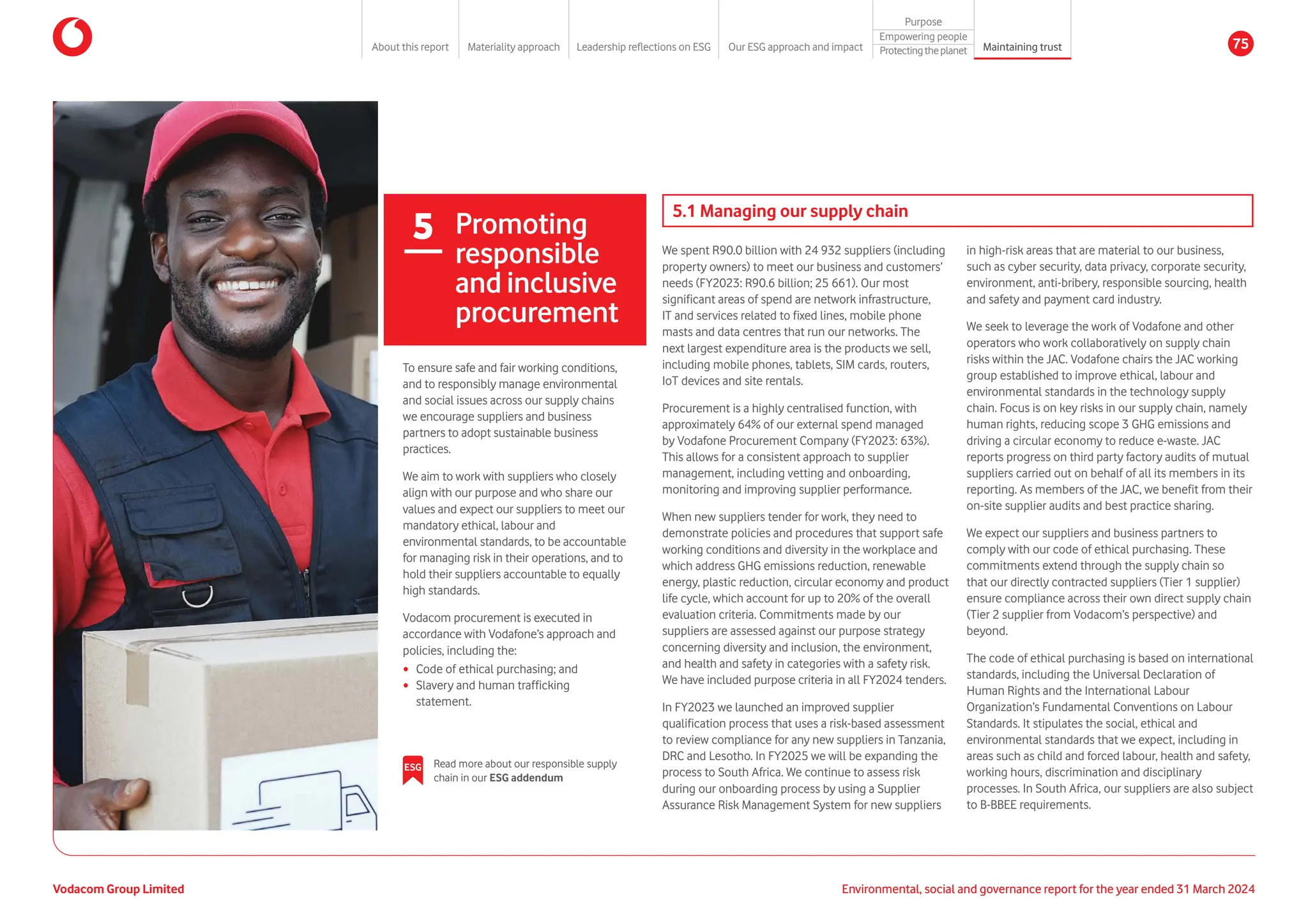5 Promoting
responsible
and inclusive
procurement
5.1 Managing our supply chain
We spent R90.0 billion with 24 932 suppliers (including
property owners) to meet our business and customers’
needs (FY2023: R90.6 billion; 25 661). Our most
significant areas of spend are network infrastructure,
IT and services related to fixed lines, mobile phone
masts and data centres that run our networks. The
next largest expenditure area is the products we sell,
including mobile phones, tablets, SIM cards, routers,
IoT devices and site rentals.
Procurement is a highly centralised function, with
approximately 64% of our external spend managed
by Vodafone Procurement Company (FY2023: 63%).
This allows for a consistent approach to supplier
management, including vetting and onboarding,
monitoring and improving supplier performance.
When new suppliers tender for work, they need to
demonstrate policies and procedures that support safe
working conditions and diversity in the workplace and
which address GHG emissions reduction, renewable
energy, plastic reduction, circular economy and product
life cycle, which account for up to 20% of the overall
evaluation criteria. Commitments made by our
suppliers are assessed against our purpose strategy
concerning diversity and inclusion, the environment,
and health and safety in categories with a safety risk.
We have included purpose criteria in all FY2024 tenders.
In FY2023 we launched an improved supplier
qualification process that uses a risk-based assessment
to review compliance for any new suppliers in Tanzania,
DRC and Lesotho. In FY2025 we will be expanding the
process to South Africa. We continue to assess risk
during our onboarding process by using a Supplier
Assurance Risk Management System for new suppliers
in high-risk areas that are material to our business,
such as cyber security, data privacy, corporate security,
environment, anti-bribery, responsible sourcing, health
and safety and payment card industry.
We seek to leverage the work of Vodafone and other
operators who work collaboratively on supply chain
risks within the JAC. Vodafone chairs the JAC working
group established to improve ethical, labour and
environmental standards in the technology supply
chain. Focus is on key risks in our supply chain, namely
human rights, reducing scope 3 GHG emissions and
driving a circular economy to reduce e-waste. JAC
reports progress on third party factory audits of mutual
suppliers carried out on behalf of all its members in its
reporting. As members of the JAC, we benefit from their
on-site supplier audits and best practice sharing.
We expect our suppliers and business partners to
comply with our code of ethical purchasing. These
commitments extend through the supply chain so
that our directly contracted suppliers (Tier 1 supplier)
ensure compliance across their own direct supply chain
(Tier 2 supplier from Vodacom’s perspective) and
beyond.
The code of ethical purchasing is based on international
standards, including the Universal Declaration of
Human Rights and the International Labour
Organization’s Fundamental Conventions on Labour
Standards. It stipulates the social, ethical and
environmental standards that we expect, including in
areas such as child and forced labour, health and safety,
working hours, discrimination and disciplinary
processes. In South Africa, our suppliers are also subject
to B-BBEE requirements.
To ensure safe and fair working conditions,
and to responsibly manage environmental
and social issues across our supply chains
we encourage suppliers and business
partners to adopt sustainable business
practices.
We aim to work with suppliers who closely
align with our purpose and who share our
values and expect our suppliers to meet our
mandatory ethical, labour and
environmental standards, to be accountable
for managing risk in their operations, and to
hold their suppliers accountable to equally
high standards.
Vodacom procurement is executed in
accordance with Vodafone’s approach and
policies, including the:
y Code of ethical purchasing; and
y Slavery and human trafficking
statement.
ESG Read more about our responsible supply
chain in our ESG addendum
Vodacom Group Limited Environmental, social and governance report for the year ended 31 March 2024
About this report Materiality approach Leadership reflections on ESG Our ESG approach and impact
Purpose
Maintaining trust
Empowering people
Protectingtheplanet 75
 