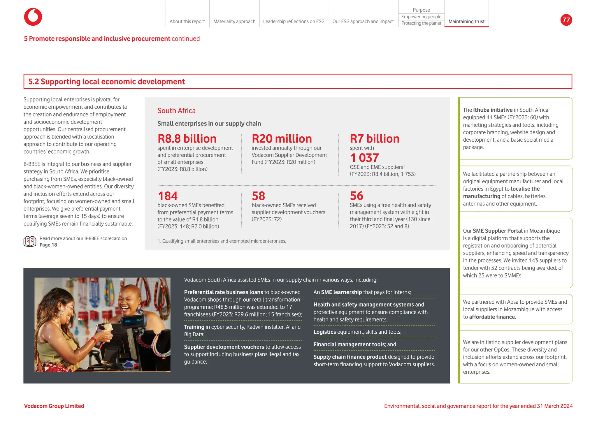 5.2 Supporting local economic development
Supporting local enterprises is pivotal for
economic empowerment and contributes to
the creation and endurance of employment
and socioeconomic development
opportunities. Our centralised procurement
approach is blended with a localisation
approach to contribute to our operating
countries’ economic growth.
B-BBEE is integral to our business and supplier
strategy in South Africa. We prioritise
purchasing from SMEs, especially black-owned
and black-women-owned entities. Our diversity
and inclusion efforts extend across our
footprint, focusing on women-owned and small
enterprises. We give preferential payment
terms (average seven to 15 days) to ensure
qualifying SMEs remain financially sustainable.
Read more about our B-BBEE scorecard on
Page 18
The Ithuba initiative in South Africa
equipped 41 SMEs (FY2023: 60) with
marketing strategies and tools, including
corporate branding, website design and
development, and a basic social media
package.
We facilitated a partnership between an
original equipment manufacturer and local
factories in Egypt to localise the
manufacturing of cables, batteries,
antennas and other equipment.
Our SME Supplier Portal in Mozambique
is a digital platform that supports the
registration and onboarding of potential
suppliers, enhancing speed and transparency
in the processes. We invited 143 suppliers to
tender with 32 contracts being awarded, of
which 25 were to SMMEs.
We partnered with Absa to provide SMEs and
local suppliers in Mozambique with access
to affordable finance.
We are initiating supplier development plans
for our other OpCos. These diversity and
inclusion efforts extend across our footprint,
with a focus on women-owned and small
enterprises.
1. Qualifying small enterprises and exempted microenterprises.
Vodacom South Africa assisted SMEs in our supply chain in various ways, including:
An SME learnership that pays for interns;
Health and safety management systems and
protective equipment to ensure compliance with
health and safety requirements;
Logistics equipment, skills and tools;
Financial management tools; and
Supply chain finance product designed to provide
short-term financing support to Vodacom suppliers.
Preferential rate business loans to black-owned
Vodacom shops through our retail transformation
programme; R48.5 million was extended to 17
franchisees (FY2023: R29.6 million; 15 franchises);
Training in cyber security, Radwin installer, AI and
Big Data;
Supplier development vouchers to allow access
to support including business plans, legal and tax
guidance;
Small enterprises in our supply chain
R8.8 billion
spent in enterprise development
and preferential procurement
of small enterprises
(FY2023: R8.8 billion)
R20 million
invested annually through our
Vodacom Supplier Development
Fund (FY2023: R20 million)
56
SMEs using a free health and safety
management system with eight in
their third and final year (130 since
2017) (FY2023: 52 and 8)
R7 billion
spent with
1 037
QSE and EME suppliers1
(FY2023: R8.4 billion, 1 753)
184
black-owned SMEs benefited
from preferential payment terms
to the value of R1.8 billion
(FY2023: 148; R2.0 billion)
58
black-owned SMEs received
supplier development vouchers
(FY2023: 72)
5 Promote responsible and inclusive procurement continued
South Africa
Vodacom Group Limited Environmental, social and governance report for the year ended 31 March 2024
About this report Materiality approach Leadership reflections on ESG Our ESG approach and impact
Purpose
Maintaining trust
Empowering people
Protectingtheplanet 77
 