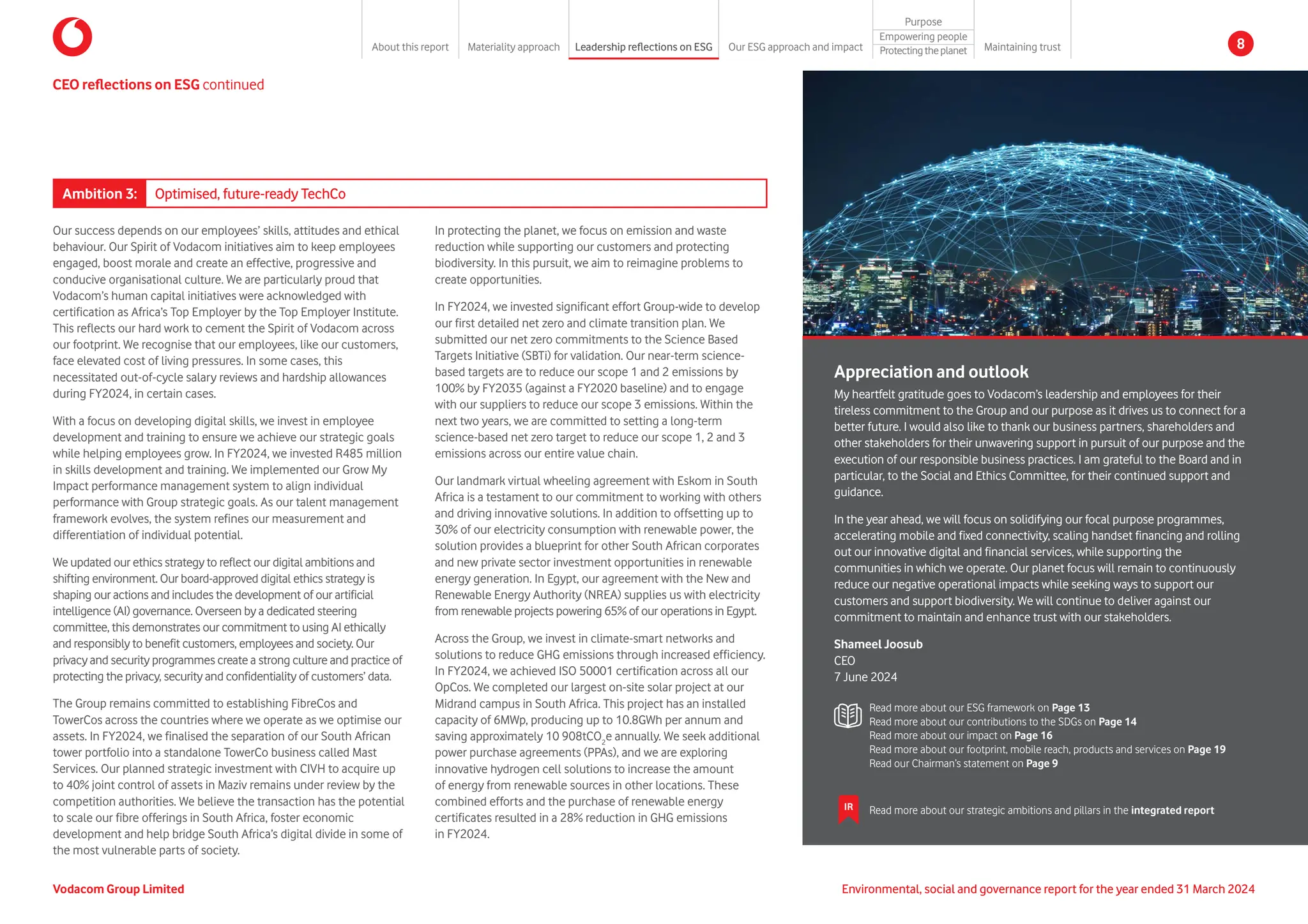 CEO reflections on ESG continued
In protecting the planet, we focus on emission and waste
reduction while supporting our customers and protecting
biodiversity. In this pursuit, we aim to reimagine problems to
create opportunities.
In FY2024, we invested significant effort Group-wide to develop
our first detailed net zero and climate transition plan. We
submitted our net zero commitments to the Science Based
Targets Initiative (SBTi) for validation. Our near-term science-
based targets are to reduce our scope 1 and 2 emissions by
100% by FY2035 (against a FY2020 baseline) and to engage
with our suppliers to reduce our scope 3 emissions. Within the
next two years, we are committed to setting a long-term
science-based net zero target to reduce our scope 1, 2 and 3
emissions across our entire value chain.
Our landmark virtual wheeling agreement with Eskom in South
Africa is a testament to our commitment to working with others
and driving innovative solutions. In addition to offsetting up to
30% of our electricity consumption with renewable power, the
solution provides a blueprint for other South African corporates
and new private sector investment opportunities in renewable
energy generation. In Egypt, our agreement with the New and
Renewable Energy Authority (NREA) supplies us with electricity
from renewable projects powering 65% of our operations in Egypt.
Across the Group, we invest in climate-smart networks and
solutions to reduce GHG emissions through increased efficiency.
In FY2024, we achieved ISO 50001 certification across all our
OpCos. We completed our largest on-site solar project at our
Midrand campus in South Africa. This project has an installed
capacity of 6MWp, producing up to 10.8GWh per annum and
saving approximately 10 908tCO2
e annually. We seek additional
power purchase agreements (PPAs), and we are exploring
innovative hydrogen cell solutions to increase the amount
of energy from renewable sources in other locations. These
combined efforts and the purchase of renewable energy
certificates resulted in a 28% reduction in GHG emissions
in FY2024.
Our success depends on our employees’ skills, attitudes and ethical
behaviour. Our Spirit of Vodacom initiatives aim to keep employees
engaged, boost morale and create an effective, progressive and
conducive organisational culture. We are particularly proud that
Vodacom’s human capital initiatives were acknowledged with
certification as Africa’s Top Employer by the Top Employer Institute.
This reflects our hard work to cement the Spirit of Vodacom across
our footprint. We recognise that our employees, like our customers,
face elevated cost of living pressures. In some cases, this
necessitated out-of-cycle salary reviews and hardship allowances
during FY2024, in certain cases.
With a focus on developing digital skills, we invest in employee
development and training to ensure we achieve our strategic goals
while helping employees grow. In FY2024, we invested R485 million
in skills development and training. We implemented our Grow My
Impact performance management system to align individual
performance with Group strategic goals. As our talent management
framework evolves, the system refines our measurement and
differentiation of individual potential.
We updated our ethics strategy to reflect our digital ambitions and
shifting environment. Our board-approved digital ethics strategy is
shaping our actions and includes the development of our artificial
intelligence (AI) governance. Overseen by a dedicated steering
committee, this demonstrates our commitment to using AI ethically
and responsibly to benefit customers, employees and society. Our
privacy and security programmes create a strong culture and practice of
protecting the privacy, security and confidentiality of customers’ data.
The Group remains committed to establishing FibreCos and
TowerCos across the countries where we operate as we optimise our
assets. In FY2024, we finalised the separation of our South African
tower portfolio into a standalone TowerCo business called Mast
Services. Our planned strategic investment with CIVH to acquire up
to 40% joint control of assets in Maziv remains under review by the
competition authorities. We believe the transaction has the potential
to scale our fibre offerings in South Africa, foster economic
development and help bridge South Africa’s digital divide in some of
the most vulnerable parts of society.
Appreciation and outlook
My heartfelt gratitude goes to Vodacom’s leadership and employees for their
tireless commitment to the Group and our purpose as it drives us to connect for a
better future. I would also like to thank our business partners, shareholders and
other stakeholders for their unwavering support in pursuit of our purpose and the
execution of our responsible business practices. I am grateful to the Board and in
particular, to the Social and Ethics Committee, for their continued support and
guidance.
In the year ahead, we will focus on solidifying our focal purpose programmes,
accelerating mobile and fixed connectivity, scaling handset financing and rolling
out our innovative digital and financial services, while supporting the
communities in which we operate. Our planet focus will remain to continuously
reduce our negative operational impacts while seeking ways to support our
customers and support biodiversity. We will continue to deliver against our
commitment to maintain and enhance trust with our stakeholders.
Shameel Joosub
CEO
7 June 2024
Ambition 3: Optimised, future-ready TechCo
Read more about our ESG framework on Page 13
Read more about our contributions to the SDGs on Page 14
Read more about our impact on Page 16
Read more about our footprint, mobile reach, products and services on Page 19
Read our Chairman’s statement on Page 9
IR Read more about our strategic ambitions and pillars in the integrated report
Environmental, social and governance report for the year ended 31 March 2024
Vodacom Group Limited
About this report Materiality approach Leadership reflections on ESG Our ESG approach and impact
Purpose
Maintaining trust
Empowering people
Protectingtheplanet 8
 