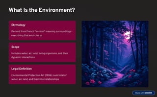What Is the Environment?
Etymology
Derived from French "environ" meaning surroundings -
everything that encircles us
Scope
Includes water, air, land, living organisms, and their
dynamic interactions
Legal Definition
Environmental Protection Act (1986): sum total of
water, air, land, and their interrelationships
 