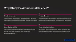 Why Study Environmental Science?
Create Awareness
Understanding environmental problems helps us recognize
the urgent challenges facing our planet and their root causes
Develop Concern
Knowledge breeds responsibility - motivating individuals and
communities to take protective action for future generations
Learn Sustainability
Discovering sustainable methods to use natural resources
ensures long-term availability while minimizing
environmental impact
Understand Connections
Recognizing intricate relationships among organisms and
their habitats reveals how ecosystems function and thrive
 