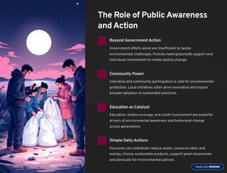 The Role of Public Awareness
and Action
Beyond GovernmentAction
Government efforts alone are insufficient to tackle
environmental challenges. Policies need grassroots support and
individual commitment to create lasting change.
Community Power
Individual and community participation is vital for environmental
protection. Local initiatives often drive innovation and inspire
broader adoption of sustainable practices.
Education as Catalyst
Education, media coverage, and youth involvement are powerful
drivers of environmental awareness and behavioral change
across generations.
Simple Daily Actions
Everyone can contribute: reduce waste, conserve water and
energy, choose sustainable products, support green businesses,
and advocate for environmental policies.
 
