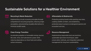 Sustainable Solutions for a Healthier Environment
Recycling & Waste Reduction
Implementing circular economy principles through
comprehensive recycling programs, reducing single-
use plastics, and promoting reusable alternatives to
minimize landfill waste.
Afforestation & Biodiversity
Protecting existing forests while planting new trees,
creating wildlife corridors, and establishing
protected areas to preserve endangered species and
ecosystem services.
Clean Energy Transition
Accelerating adoption of renewable energy sources
like solar, wind, and hydroelectric power while
reducing dependence on fossil fuels and cutting
carbon emissions.
Resource Management
Implementing responsible land use practices,
sustainable agriculture techniques, water
conservation methods, and integrated watershed
management for long-term sustainability.
 