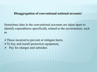 Disaggregation of conventional national accounts`


Sometimes data in the conventional accounts are taken apart to
identify expenditures specifically related to the environment, such
as

Those incurred to prevent or mitigate harm,
To buy and install protection equipment,
 Pay for charges and subsidies
 